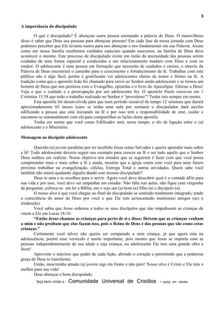 3
A importância do discipulado
O quê é discipulado? É abençoar outra pessoa ensinando a palavra de Deus. O maravilhoso
disso é saber que Deus usa pessoas para abençoar pessoas! Em cada fase da nossa jornada com Deus
podemos perceber que Ele levanta outros para nos abençoar e nos fundamentar em sua Palavra. Assim
como em nossa família recebemos cuidados especiais quando nascemos, na família de Deus deve
acontecer o mesmo. Este processo de discipulado existe em razão da necessidade das pessoas serem
cuidadas de uma forma especial e conduzidas a um relacionamento maduro com Deus e com os
irmãos. O adolescente é uma pessoa em formação que necessita de cuidados e ensino, e através da
Palavra de Deus encontrará o caminho para o crescimento e fortalecimento da fé. Trabalhar com este
público não é algo fácil, porém é gratificante ver adolescentes cheios de temor e firmes na fé. A
tradição conta que o apostolo João foi chamado para servir ao Senhor ainda adolescente e se tornou um
homem de Deus que nos premiou com o Evangelho, epistolas e o livro do Apocalipse. Glórias a Deus!
Veja o que o cuidado e a preocupação por um adolescente fez. O apostolo Paulo escreveu em 1
Coríntios 15.58 que todo o trabalho realizado no Senhor é “proveitoso”! Tenha isto sempre em mente.
Esta apostila foi desenvolvida para que num período razoável de tempo 12 semanas que durará
aproximadamente 03 meses (caso se tenha uma aula por semana) o discipulador dará auxilio
edificando a pessoa que está iniciando na fé e por isso terá a responsabilidade de orar, cuidar e
encontrar-se semanalmente com ela para compartilhar as lições desta apostila.
Tenha em mente que você como Edificador será, nesse tempo, o elo de ligação entre o (a)
adolescente e o Ministério.
Mensagem ao discípulo adolescente
Querido (a) jovem parabéns por ter recebido Jesus como Salvador e querer aprender mais sobre
a fé! Todo adolescente deveria seguir seu exemplo para crescer na fé e ser tudo aquilo que o Senhor
Deus sonhou em realizar. Nosso objetivo nos estudos que se seguirem é fazer com que você possa
compreender mais e mais sobre a fé e ainda, mostrar que a igreja conta com você para num futuro
próximo trabalhar na evangelização, células, Entrega Total e outras atividades. Quem sabe você
também não estará ajudando alguém dando este mesmo discipulado?
Deus te ama e te escolheu para o servir. Agora você deve descobrir qual é a vontade dEle para
sua vida e por isso, você deve ser empenhar em estudar. Não falte nas aulas, não fique com vergonha
de perguntar, esforce-se em ler a Bíblia, ore e seja um (a) bom (a) filho (a) e discípulo (a).
O nosso alvo é que você chegue ao final do discipulado se sentindo totalmente integrado, tendo
a consciência do amor de Deus por você e que Ele tem acrescentado muitos(as) amigos (as) e
irmãos(ãs).
Você sabia que Jesus ordenou a todos os seus discípulos que não impedissem as crianças de
virem a Ele em Lucas 18.16:
“Então Jesus chamou as crianças para perto de si e disse: Deixem que as crianças venham
a mim e não proíbam que elas façam isso, pois o Reino de Deus é das pessoas que são como estas
crianças.”
Certamente você talvez não queira ser comparado a uma criança, já que agora esta na
adolescência, porém esse versículo é muito importante, pois mostra que Jesus se importa com as
pessoas independentemente de sua idade e seja criança, ou adolescente Ele tem uma grande obra a
fazer!
Aproveite o máximo que puder de cada lição, abrindo o coração e permitindo que a poderosa
graça de Deus te transforme.
Então, meu/minha amado (a) jovem siga em frente e não pare! Nosso alvo é Cristo e Ele tem o
melhor para sua vida!
Deus abençoe e bom discipulado.
Seja bem vindo a - Comunidade Universal de Cristãos – igreja em células
 