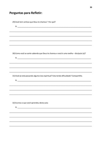 30
Perguntas para Refletir:
29)Você tem certeza que Deus te chamou? Por quê?
R: __________________________________________________________________________
___________________________________________________________________________________
___________________________________________________________________________________
___________________________________________________________________________________
___________________________________________________________________________________
30)Como você se sente sabendo que Deus te chamou e você é uma ovelha – discípulo (a)?
R: __________________________________________________________________________
___________________________________________________________________________________
___________________________________________________________________________________
___________________________________________________________________________________
31)Você já está passando alguma luta espiritual? Esta tendo dificuldade? Compartilhe.
R: __________________________________________________________________________
___________________________________________________________________________________
___________________________________________________________________________________
___________________________________________________________________________________
32)Escreva o que você aprendeu desta aula:
R: __________________________________________________________________________
___________________________________________________________________________________
___________________________________________________________________________________
___________________________________________________________________________________
___________________________________________________________________________________
 