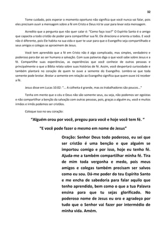 32
Tome cuidado, pois esperar o momento oportuno não significa que você nunca vai falar, pois
eles precisam ouvir a mensagem sobre a fé em Cristo e Deus irá te usar para levar esta mensagem.
Acredito que a pergunta que não quer calar é: “Como faço isso?” O Espírito Santo é o amigo
que capacita a todo cristão de poder para compartilhar sua fé. Ele direciona e orienta a todos. E você
não é diferente, pois Ele habita na sua vida e quer te usar para que o Evangelho seja compartilhado e
seus amigos e colegas se aproximem de Jesus.
Você tem aprendido que a fé em Cristo não é algo complicado, mas simples, verdadeiro e
poderoso para dar ao ser humano a salvação. Com suas palavras diga o que você sabe sobre Jesus e a
fé. Compartilhe suas experiências, as experiências que você conhece de outras pessoas e
principalmente o que a Bíblia relata sobre suas histórias de fé. Assim, você despertará curiosidade e
também plantará no coração de quem te ouve a semente do Evangelho. Lembre-se que toda
semente pode brotar. Brotar a semente em relação ao Evangelho significa que quem ouve irá receber
a fé.
Jesus disse em Lucas 10.02: “... A colheita é grande, mas os trabalhadores são poucos...”
Tenha em mente que o céu e Deus não são somente seus, ou seja, não podemos ser egoístas
e não compartilhar a benção da salvação com outras pessoas, pois, graças a alguém eu, você e muitos
irmãos e irmãs podemos ser cristãos.
Coloque isso no seu coração:
“Alguém orou por você, pregou para você e hoje você tem fé. “
“E você pode fazer o mesmo em nome de Jesus”
Oração: Senhor Deus todo poderoso, eu sei que
ser cristão é uma benção e que alguém se
importou comigo e por isso, hoje eu tenho fé.
Ajuda-me a também compartilhar minha fé. Tira
de mim toda vergonha e medo, pois meus
amigos e colegas também precisam ser salvos
como eu sou. Dá-me poder do teu Espírito Santo
e me encha de sabedoria para falar aquilo que
tenho aprendido, bem como o que a tua Palavra
ensina para que tu sejas glorificado. No
poderoso nome de Jesus eu oro e agradeço por
tudo que o Senhor vai fazer por intermédio de
minha vida. Amém.
 