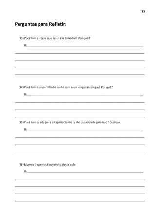 33
Perguntas para Refletir:
33)Você tem certeza que Jesus é o Salvador? Por quê?
R: __________________________________________________________________________
___________________________________________________________________________________
___________________________________________________________________________________
___________________________________________________________________________________
___________________________________________________________________________________
34)Você tem compartilhado sua fé com seus amigos e colegas? Por quê?
R: __________________________________________________________________________
___________________________________________________________________________________
___________________________________________________________________________________
___________________________________________________________________________________
35)Você tem orado para o Espírito Santo te dar capacidade para isso? Explique.
R: __________________________________________________________________________
___________________________________________________________________________________
___________________________________________________________________________________
___________________________________________________________________________________
36)Escreva o que você aprendeu desta aula:
R: __________________________________________________________________________
___________________________________________________________________________________
___________________________________________________________________________________
___________________________________________________________________________________
___________________________________________________________________________________
 