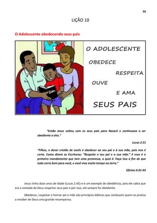 34
LIÇÃO 10
O Adolescente obedecendo seus pais
“Então Jesus voltou com os seus pais para Nazaré e continuava a ser
obediente a eles.”
Lucas 2.51
“Filhos, o dever cristão de vocês é obedecer ao seu pai e à sua mãe, pois isso é
certo. Como dizem as Escrituras: “Respeite o seu pai e a sua mãe.” E esse é o
primeiro mandamento que tem uma promessa, a qual é: Faça isso a fim de que
tudo corra bem para você, e você viva muito tempo na terra.”
Efésios 6.01-03
Jesus tinha doze anos de idade (Lucas 2.42) e é um exemplo de obediência, pois ele sabia que
era a vontade de Deus respeitar seus pais e por isso, ele sempre foi obediente.
Obedecer, respeitar e honrar pai e mãe são princípios bíblicos que conduzem quem os pratica
a receber de Deus uma grande recompensa.
 