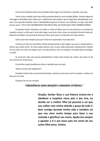 35
Você como discípulo (a) de Jesus também deve seguir seu exemplo e respeitar seus pais.
Tome muito cuidado, pois hoje estão querendo destruir essa verdade bíblica. Existem algumas
mensagens difundidas pela mídia que o adolescente descolado e que é legal deve desobedecer seus
pais, mas a grande verdade é que a desobediência gerará no futuro uma colheita, ou seja, você deve
pensar assim: “SE EU SOU DESOBEDIENTE AOS MEUS PAIS, OS FILHOS QUE TEREI TAMBÉM SERÃO!”
O apóstolo Paulo relembrou os irmãos e irmãs de Éfeso que há uma promessa na atitude de
respeito ao pai e a mãe que é uma vida longa e que terá o bem como um presente durante toda ela.
Devemos acreditar nas promessas feitas por Deus, pois elas se cumprirão com toda certeza.
Como você tem tratado seus pais? Você tem respeitado e honrado eles?
Vivemos em dias em que filhos e filhas são grosseiros e até xingam seus pais e responsáveis e
acham que estão certos. Às vezes pode parecer que os pais estão querendo simplesmente mandar
em sua vida e te privar de alegrias que o mundo oferece, mas na verdade a intenção deles é proteger
e cuidar.
Se você tem sido uma pessoa desobediente ainda existe tempo de mudar, pois Deus te dá
essa chance em Cristo Jesus.
O caminho é pedir perdão para Deus e também para aos pais.
“Mas eu tenho sido obediente!“
Parabéns! Você está no caminho da benção. Continue assim que você irá receber o melhor de
Deus em sua vida.
Coloque isso no seu coração:
“OBEDIÊNCIA GERA BENÇÃO E GRANDES VITÓRIAS.”
Oração: Senhor Deus a sua Palavra ensina-me a
obedecer e respeitar meus pais e por isso, eu
decido ser o melhor filho (a) possível e sei que
vou colher com minha atitude a graça de tudo ir
bem comigo durante minha vida e também sei
que vou viver muito tempo para fazer a sua
vontade e glorificar seu nome. Ajuda-me sempre
a agradar a ti e aos meus pais em nome de seu
santo Filho Jesus. Amém.
 