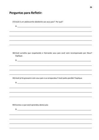 36
Perguntas para Refletir:
37)Você é um adolescente obediente aos seus pais? Por quê?
R: __________________________________________________________________________
___________________________________________________________________________________
___________________________________________________________________________________
___________________________________________________________________________________
___________________________________________________________________________________
38)Você acredita que respeitando e honrando seus pais você será recompensado por Deus?
Explique.
R: __________________________________________________________________________
___________________________________________________________________________________
___________________________________________________________________________________
___________________________________________________________________________________
39)Você já foi grosseiro com seus pais e se arrependeu? Você pediu perdão? Explique.
R: __________________________________________________________________________
___________________________________________________________________________________
___________________________________________________________________________________
___________________________________________________________________________________
40)Escreva o que você aprendeu desta aula:
R: __________________________________________________________________________
___________________________________________________________________________________
___________________________________________________________________________________
___________________________________________________________________________________
___________________________________________________________________________________
 