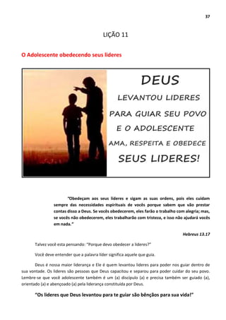 37
LIÇÃO 11
O Adolescente obedecendo seus lideres
“Obedeçam aos seus líderes e sigam as suas ordens, pois eles cuidam
sempre das necessidades espirituais de vocês porque sabem que vão prestar
contas disso a Deus. Se vocês obedecerem, eles farão o trabalho com alegria; mas,
se vocês não obedecerem, eles trabalharão com tristeza, e isso não ajudará vocês
em nada.”
Hebreus 13.17
Talvez você esta pensando: “Porque devo obedecer a lideres?”
Você deve entender que a palavra líder significa aquele que guia.
Deus é nossa maior liderança e Ele é quem levantou lideres para poder nos guiar dentro de
sua vontade. Os lideres são pessoas que Deus capacitou e separou para poder cuidar do seu povo.
Lembre-se que você adolescente também é um (a) discípulo (a) e precisa também ser guiado (a),
orientado (a) e abençoado (a) pela liderança constituída por Deus.
“Os lideres que Deus levantou para te guiar são bênçãos para sua vida!”
 