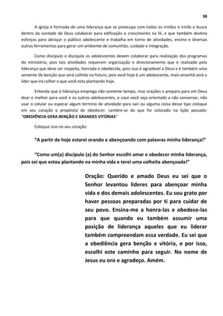 38
A igreja é formada de uma liderança que se preocupa com todos os irmãos e irmãs e busca
dentro da vontade de Deus colaborar para edificação e crescimento na fé, e que também destina
esforços para abraçar o público adolescente e trabalha em torno de atividades, ensino e diversas
outras ferramentas para gerar um ambiente de comunhão, cuidado e integração.
Como discípulo e discípula os adolescentes devem colaborar para realização dos programas
do ministério, pois tais atividades requerem organização e direcionamento que é realizado pela
liderança que deve ser respeita, honrada e obedecida, pois isso é agradável a Deus e é também uma
semente de benção que será colhida no futuro, pois você hoje é um adolescente, mais amanhã será u
líder que irá colher o que você esta plantando hoje.
Entenda que à liderança emprega não somente tempo, mas orações e preparo para em Deus
doar o melhor para você e os outros adolescentes, e caso você seja orientado a não conversar, não
usar o celular ou esperar algum termino de atividade para sair ou alguma coisa desse tipo coloque
em seu coração o propósito de obedecer. Lembre-se do que foi colocado na lição passada:
“OBEDIÊNCIA GERA BENÇÃO E GRANDES VITÓRIAS”
Coloque isso no seu coração:
“A partir de hoje estarei orando e abençoando com palavras minha liderança!”
“Como um(a) discípulo (a) do Senhor escolhi amar e obedecer minha liderança,
pois sei que estou plantando na minha vida e terei uma colheita abençoada!”
Oração: Querido e amado Deus eu sei que o
Senhor levantou lideres para abençoar minha
vida e dos demais adolescentes. Eu sou grato por
haver pessoas preparadas por ti para cuidar de
seu povo. Ensina-me a honra-las e obedece-las
para que quando eu também assumir uma
posição de liderança aqueles que eu liderar
também compreendam essa verdade. Eu sei que
a obediência gera benção e vitória, e por isso,
escolhi este caminho para seguir. No nome de
Jesus eu oro e agradeço. Amém.
 