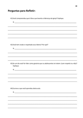 39
Perguntas para Refletir:
41)Você compreendeu que é Deus que levanta a liderança da igreja? Explique.
R: __________________________________________________________________________
___________________________________________________________________________________
___________________________________________________________________________________
___________________________________________________________________________________
___________________________________________________________________________________
42)Você tem orado e respeitado seus lideres? Por quê?
R: __________________________________________________________________________
___________________________________________________________________________________
___________________________________________________________________________________
___________________________________________________________________________________
43)Se um dia você for líder como gostaria que os adolescentes te tratem: (com respeito ou não)?
Explique.
R: __________________________________________________________________________
___________________________________________________________________________________
___________________________________________________________________________________
___________________________________________________________________________________
44)Escreva o que você aprendeu desta aula:
R: __________________________________________________________________________
___________________________________________________________________________________
___________________________________________________________________________________
___________________________________________________________________________________
___________________________________________________________________________________
 