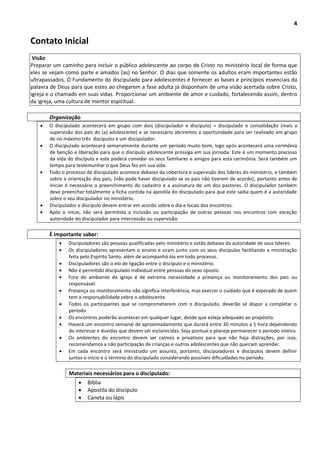 4
Contato Inicial
Visão
Preparar um caminho para incluir o público adolescente ao corpo de Cristo no ministério local de forma que
eles se vejam como parte e amados (as) no Senhor. O dias que somente os adultos eram importantes estão
ultrapassados. O Fundamento do discipulado para adolescentes é fornecer as bases e princípios essenciais da
palavra de Deus para que estes ao chegarem a fase adulta já disponham de uma visão acertada sobre Cristo,
igreja e o chamado em suas vidas. Proporcionar um ambiente de amor e cuidado, fortalecendo assim, dentro
da igreja, uma cultura de mentor espiritual.
Organização
 O discipulado acontecerá em grupo com dois (discipulador e discípulo) = discipulado e consolidação (mais a
supervisão dos pais do (a) adolescente) e se necessário abriremos a oportunidade para ser realizado em grupo
de no máximo três discípulos e um discipulador.
 O discipulado acontecerá semanalmente durante um período muito bom, logo após acontecerá uma cerimônia
de benção e liberação para que o discípulo adolescente prossiga em sua jornada. Este é um momento precioso
da vida do discípulo e este poderá convidar os seus familiares e amigos para esta cerimônia. Será também um
tempo para testemunhar o que Deus fez em sua vida.
 Todo o processo de discipulado acontece debaixo da cobertura e supervisão dos líderes do ministério, e também
sobre a orientação dos pais, (não pode haver discipulado se os pais não tiverem de acordo), portanto antes de
iniciar é necessário o preenchimento do cadastro e a assinatura de um dos pastores. O discipulador também
deve preencher totalmente a ficha contida na apostila do discipulado para que este saiba quem é a autoridade
sobre o seu discipulador no ministério.
 Discipulador e discípulo devem entrar em acordo sobre o dia e locais dos encontros.
 Após o início, não será permitida a inclusão ou participação de outras pessoas nos encontros com exceção
autoridade do discipulador para intercessão ou supervisão.
É importante saber:
 Discipuladores são pessoas qualificadas pelo ministério e estão debaixo da autoridade de seus líderes.
 Os discipuladores apresentam o ensino e oram junto com os seus discípulos facilitando a ministração
feita pelo Espírito Santo, além de acompanhá-los em todo processo.
 Discipuladores são o elo de ligação entre o discípulo e o ministério.
 Não é permitido discipulado individual entre pessoas do sexo oposto.
 Fora do ambiente da igreja é de extrema necessidade a presença ou monitoramento dos pais ou
responsável.
 Presença ou monitoramento não significa interferência, mas exercer o cuidado que é esperado de quem
tem a responsabilidade sobre o adolescente.
 Todos os participantes que se comprometerem com o discipulado, deverão se dispor a completar o
período.
 Os encontros poderão acontecer em qualquer lugar, desde que esteja adequado ao propósito.
 Haverá um encontro semanal de aproximadamente que durará entre 30 minutos a 1 hora dependendo
do interesse e duvidas que devem ser esclarecidas. Seja pontual e planeje permanecer o período inteiro.
 Os ambientes do encontro devem ser calmos e privativos para que não haja distrações, por isso,
recomendamos a não participação de crianças e outros adolescentes que não queiram aprender.
 Em cada encontro será ministrado um assunto, portanto, discipuladores e discípulos devem definir
juntos o inicio e o término do discipulado considerando possíveis dificuldades no período.
Materiais necessários para o discipulado:
 Bíblia
 Apostila do discípulo
 Caneta ou lápis
 