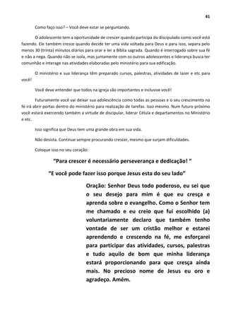41
Como faço isso? – Você deve estar se perguntando.
O adolescente tem a oportunidade de crescer quando participa do discipulado como você está
fazendo. Ele também cresce quando decide ter uma vida voltada para Deus e para isso, separa pelo
menos 30 (trinta) minutos diários para orar e ler a Bíblia sagrada. Quando é interrogado sobre sua fé
e não a nega. Quando não se isola, mas juntamente com os outros adolescentes e liderança busca ter
comunhão e interage nas atividades elaboradas pelo ministério para sua edificação.
O ministério e sua liderança têm preparado cursos, palestras, atividades de lazer e etc para
você!
Você deve entender que todos na igreja são importantes e inclusive você!
Futuramente você vai deixar sua adolescência como todas as pessoas e o seu crescimento na
fé irá abrir portas dentro do ministério para realização de tarefas. Isso mesmo. Num futuro próximo
você estará exercendo também a virtude de discipular, liderar Célula e departamentos no Ministério
e etc.
Isso significa que Deus tem uma grande obra em sua vida.
Não desista. Continue sempre procurando crescer, mesmo que surjam dificuldades.
Coloque isso no seu coração:
“Para crescer é necessário perseverança e dedicação! “
“E você pode fazer isso porque Jesus esta do seu lado”
Oração: Senhor Deus todo poderoso, eu sei que
o seu desejo para mim é que eu cresça e
aprenda sobre o evangelho. Como o Senhor tem
me chamado e eu creio que fui escolhido (a)
voluntariamente declaro que também tenho
vontade de ser um cristão melhor e estarei
aprendendo e crescendo na fé, me esforçarei
para participar das atividades, cursos, palestras
e tudo aquilo de bom que minha liderança
estará proporcionando para que cresça ainda
mais. No precioso nome de Jesus eu oro e
agradeço. Amém.
 