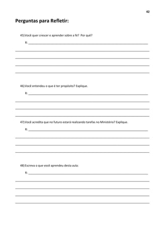 42
Perguntas para Refletir:
45)Você quer crescer e aprender sobre a fé? Por quê?
R: __________________________________________________________________________
___________________________________________________________________________________
___________________________________________________________________________________
___________________________________________________________________________________
___________________________________________________________________________________
46)Você entendeu o que é ter propósito? Explique.
R: __________________________________________________________________________
___________________________________________________________________________________
___________________________________________________________________________________
___________________________________________________________________________________
47)Você acredita que no futuro estará realizando tarefas no Ministério? Explique.
R: __________________________________________________________________________
___________________________________________________________________________________
___________________________________________________________________________________
___________________________________________________________________________________
48)Escreva o que você aprendeu desta aula:
R: __________________________________________________________________________
___________________________________________________________________________________
___________________________________________________________________________________
___________________________________________________________________________________
___________________________________________________________________________________
 