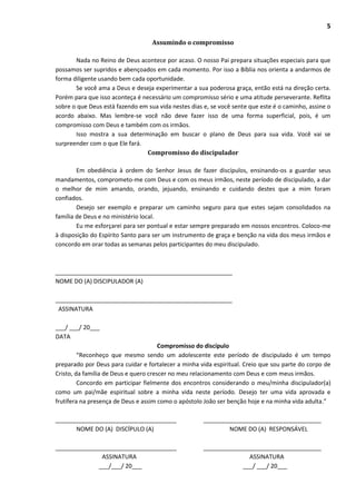 5
Assumindo o compromisso
Nada no Reino de Deus acontece por acaso. O nosso Pai prepara situações especiais para que
possamos ser supridos e abençoados em cada momento. Por isso a Bíblia nos orienta a andarmos de
forma diligente usando bem cada oportunidade.
Se você ama a Deus e deseja experimentar a sua poderosa graça, então está na direção certa.
Porém para que isso aconteça é necessário um compromisso sério e uma atitude perseverante. Reflita
sobre o que Deus está fazendo em sua vida nestes dias e, se você sente que este é o caminho, assine o
acordo abaixo. Mas lembre-se você não deve fazer isso de uma forma superficial, pois, é um
compromisso com Deus e também com os irmãos.
Isso mostra a sua determinação em buscar o plano de Deus para sua vida. Você vai se
surpreender com o que Ele fará.
Compromisso do discipulador
Em obediência à ordem do Senhor Jesus de fazer discípulos, ensinando-os a guardar seus
mandamentos, comprometo-me com Deus e com os meus irmãos, neste período de discipulado, a dar
o melhor de mim amando, orando, jejuando, ensinando e cuidando destes que a mim foram
confiados.
Desejo ser exemplo e preparar um caminho seguro para que estes sejam consolidados na
família de Deus e no ministério local.
Eu me esforçarei para ser pontual e estar sempre preparado em nossos encontros. Coloco-me
à disposição do Espírito Santo para ser um instrumento de graça e benção na vida dos meus irmãos e
concordo em orar todas as semanas pelos participantes do meu discipulado.
______________________________________________________
NOME DO (A) DISCIPULADOR (A)
______________________________________________________
ASSINATURA
___/ ___/ 20___
DATA
Compromisso do discípulo
“Reconheço que mesmo sendo um adolescente este período de discipulado é um tempo
preparado por Deus para cuidar e fortalecer a minha vida espiritual. Creio que sou parte do corpo de
Cristo, da família de Deus e quero crescer no meu relacionamento com Deus e com meus irmãos.
Concordo em participar fielmente dos encontros considerando o meu/minha discipulador(a)
como um pai/mãe espiritual sobre a minha vida neste período. Desejo ter uma vida aprovada e
frutífera na presença de Deus e assim como o apóstolo João ser benção hoje e na minha vida adulta.”
_____________________________________ ____________________________________
NOME DO (A) DISCÍPULO (A) NOME DO (A) RESPONSÁVEL
_____________________________________ ____________________________________
ASSINATURA ASSINATURA
___/___/ 20___ ___/ ___/ 20___
 