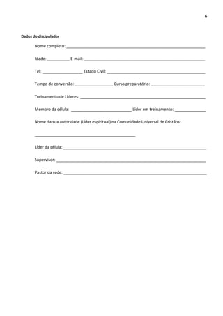 6
Dados do discipulador
Nome completo: ______________________________________________________________
Idade: __________ E-mail: ______________________________________________________
Tel: __________________ Estado Civil: ____________________________________________
Tempo de conversão: _________________ Curso preparatório: ________________________
Treinamento de Líderes: ________________________________________________________
Membro da célula: ___________________________ Líder em treinamento: ______________
Nome da sua autoridade (Líder espiritual) na Comunidade Universal de Cristãos:
_____________________________________________
Líder da célula: ________________________________________________________________
Supervisor: ___________________________________________________________________
Pastor da rede: ________________________________________________________________
 