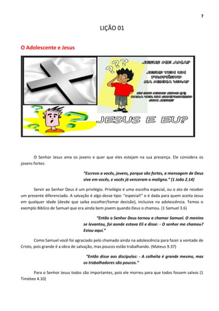 7
LIÇÃO 01
O Adolescente e Jesus
O Senhor Jesus ama os jovens e quer que eles estejam na sua presença. Ele considera os
jovens fortes:
“Escrevo a vocês, jovens, porque são fortes, a mensagem de Deus
vive em vocês, e vocês já venceram o maligno.” (1 João 2.14)
Servir ao Senhor Deus é um privilégio. Privilégio é uma escolha especial, ou o ato de receber
um presente diferenciado. A salvação é algo desse tipo: “especial!” e é dada para quem aceita Jesus
em qualquer idade (desde que saiba escolher/tomar decisão), inclusive na adolescência. Temos o
exemplo Bíblico de Samuel que era ainda bem jovem quando Deus o chamou. (1 Samuel 3.6)
“Então o Senhor Deus tornou a chamar Samuel. O menino
se levantou, foi aonde estava Eli e disse: - O senhor me chamou?
Estou aqui.”
Como Samuel você foi agraciado pelo chamado ainda na adolescência para fazer a vontade de
Cristo, pois grande é a obra de salvação, mas poucos estão trabalhando. (Mateus 9.37)
“Então disse aos discípulos: - A colheita é grande mesmo, mas
os trabalhadores são poucos.”
Para o Senhor Jesus todos são importantes, pois ele morreu para que todos fossem salvos (1
Timóteo 4.10)
 