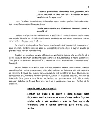 8
“É por isso que lutamos e trabalhamos muito, pois temos posto
a nossa esperança no Deus vivo, que é o Salvador de todos,
especialmente dos que creem.”
Um dia Deus falou pessoalmente com Samuel da mesma maneira que falou com você e sabe o
que o jovem Samuel respondeu para o Senhor?
“– Fala, pois o teu servo está escutando! – respondeu Samuel. (1
Samuel 3.10)
Devemos estar prontos para também ouvir e responder ao chamado de Deus obedecendo a
sua vontade. Samuel é um exemplo maravilhoso de obediência para os jovens, pois mesmo estando
na tenra idade não recusou servir a Deus.
Por obedecer ao chamado de Deus Samuel quando adulto se tornou um Juiz (governante do
povo Israelita) e também exerceu o papel de sacerdote (intercedia a Deus a favor do povo) e de
profeta (fala ao povo em nome de Deus).
Deus tem um projeto na sua vida e Ele quer que você esteja disposto (a) a segui-lo. Ele irá te
ajudar e sua vida continuará sendo um benção na presença dEle, apenas diga o mesmo que Samuel :
“Fala, pois o teu servo está escutando!” e o mesmo que Isaías: “Aqui estou eu. Envia-me a mim!”
(Isaias 6.8)
Na obra de Deus existe muitas coisas que você pode fazer e temos como exemplo: participar
das celebrações, convidar amigos para as celebrações e células, ser dizimista e ofertante, pertencer
ao ministério de louvor (ser músico, cantor, sonoplasta etc), ministério de dança (dançarino (a),
coreografo (a) etc), ministério de ensino (professor, auxiliar nas atividades escolares), ministério de
intercessão (orar, jejuar a favor da obra do Senhor), ser parte de uma célula, liderar célula,
pastorear, trabalhar no Entrega Total, escrever livros e outras coisas mais que o Senhor irá lhe
direcionar.
Oração com o adolescente:
Senhor me ajude a te servir e como Samuel estar
disposto a ouvir e atender sua voz. Que o Senhor faça em
minha vida a sua vontade e que eu faça parte do
ministério que o Senhor escolheu para minha vida.
Amém.
 