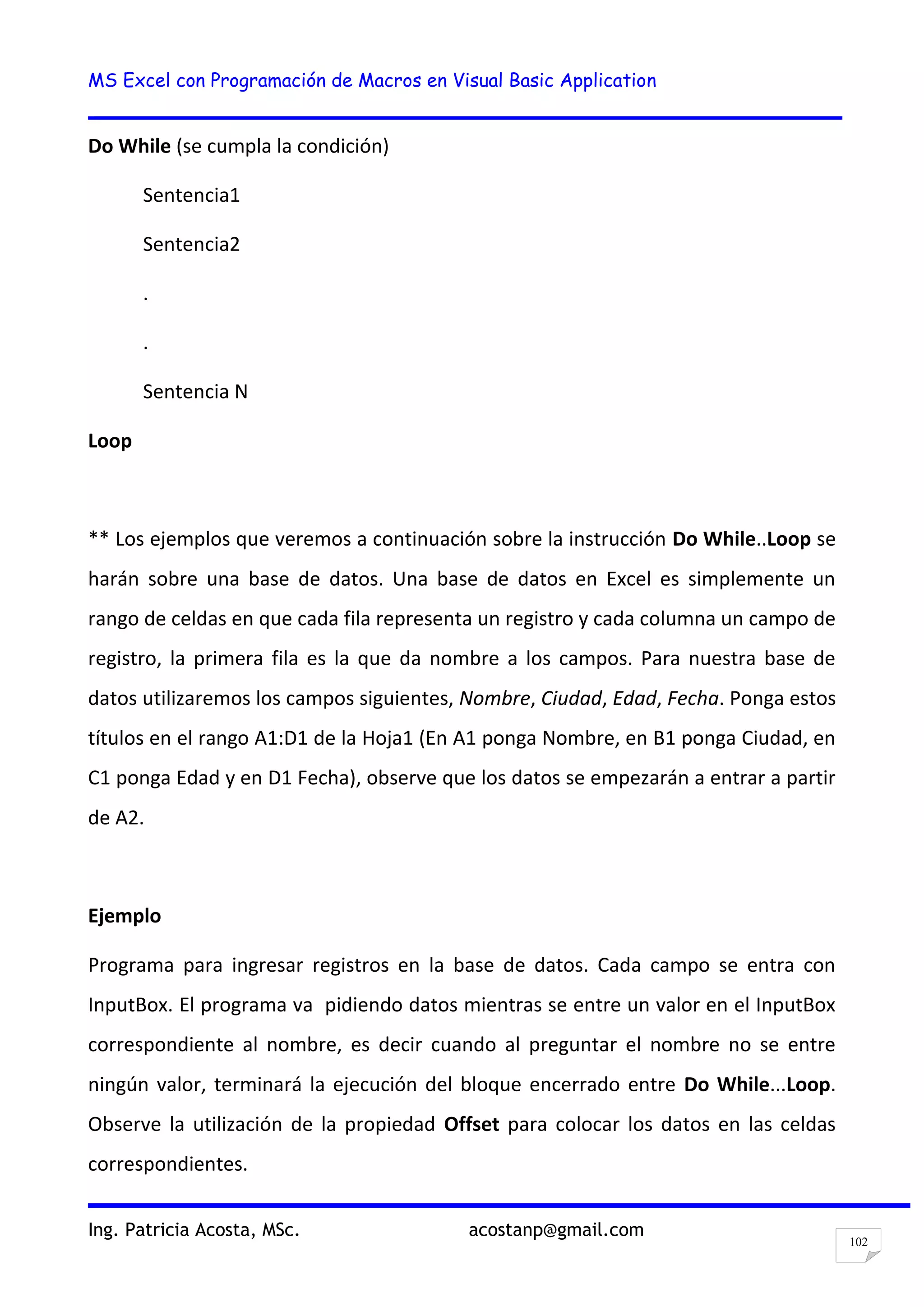 MS Excel con Programación de Macros en Visual Basic Application
Ing. Patricia Acosta, MSc. acostanp@gmail.com
102
Do While (se cumpla la condición)
Sentencia1
Sentencia2
.
.
Sentencia N
Loop
** Los ejemplos que veremos a continuación sobre la instrucción Do While..Loop se
harán sobre una base de datos. Una base de datos en Excel es simplemente un
rango de celdas en que cada fila representa un registro y cada columna un campo de
registro, la primera fila es la que da nombre a los campos. Para nuestra base de
datos utilizaremos los campos siguientes, Nombre, Ciudad, Edad, Fecha. Ponga estos
títulos en el rango A1:D1 de la Hoja1 (En A1 ponga Nombre, en B1 ponga Ciudad, en
C1 ponga Edad y en D1 Fecha), observe que los datos se empezarán a entrar a partir
de A2.
Ejemplo
Programa para ingresar registros en la base de datos. Cada campo se entra con
InputBox. El programa va pidiendo datos mientras se entre un valor en el InputBox
correspondiente al nombre, es decir cuando al preguntar el nombre no se entre
ningún valor, terminará la ejecución del bloque encerrado entre Do While...Loop.
Observe la utilización de la propiedad Offset para colocar los datos en las celdas
correspondientes.
 