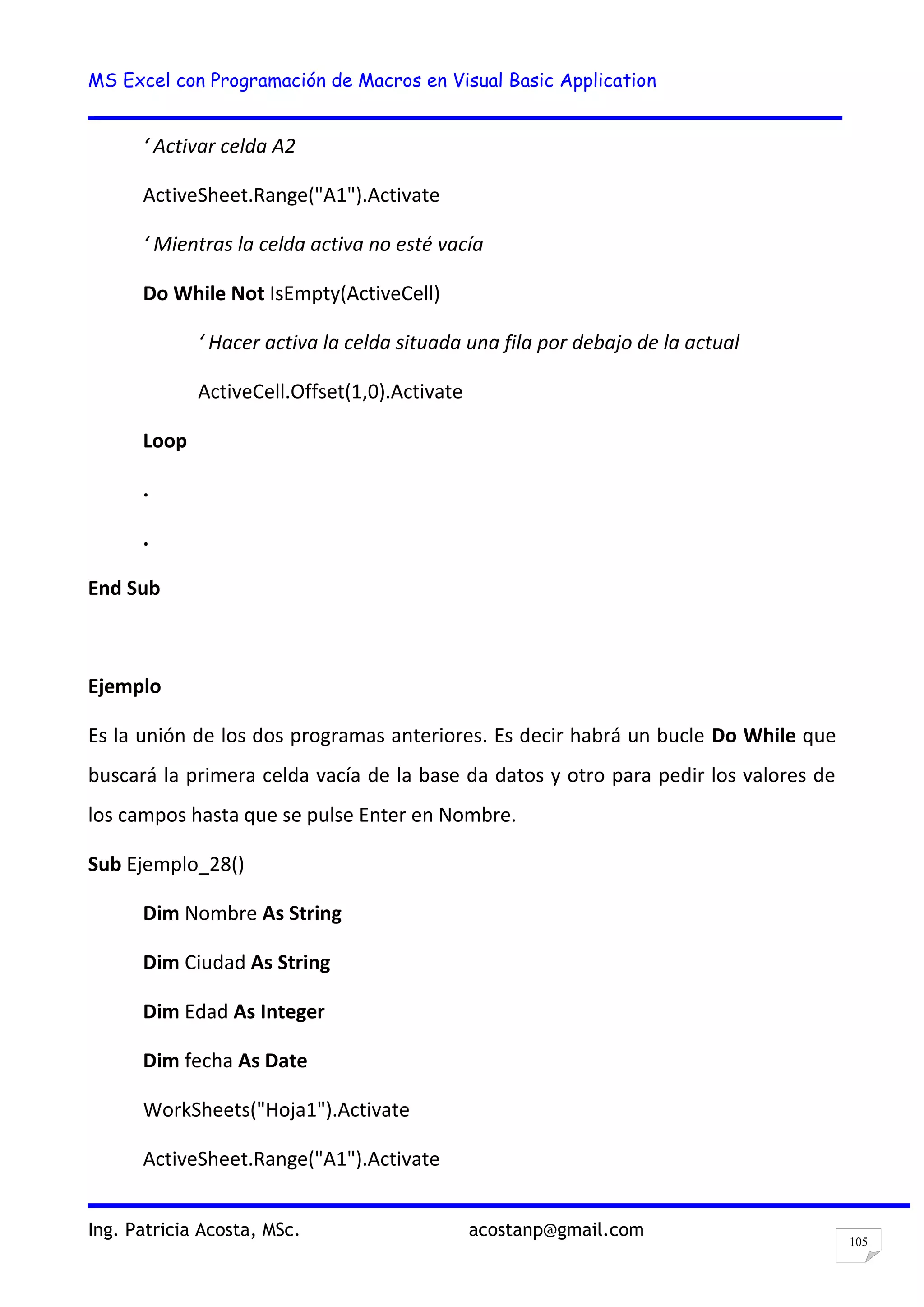 MS Excel con Programación de Macros en Visual Basic Application
Ing. Patricia Acosta, MSc. acostanp@gmail.com
105
‘ Activar celda A2
ActiveSheet.Range("A1").Activate
‘ Mientras la celda activa no esté vacía
Do While Not IsEmpty(ActiveCell)
‘ Hacer activa la celda situada una fila por debajo de la actual
ActiveCell.Offset(1,0).Activate
Loop
.
.
End Sub
Ejemplo
Es la unión de los dos programas anteriores. Es decir habrá un bucle Do While que
buscará la primera celda vacía de la base da datos y otro para pedir los valores de
los campos hasta que se pulse Enter en Nombre.
Sub Ejemplo_28()
Dim Nombre As String
Dim Ciudad As String
Dim Edad As Integer
Dim fecha As Date
WorkSheets("Hoja1").Activate
ActiveSheet.Range("A1").Activate
 