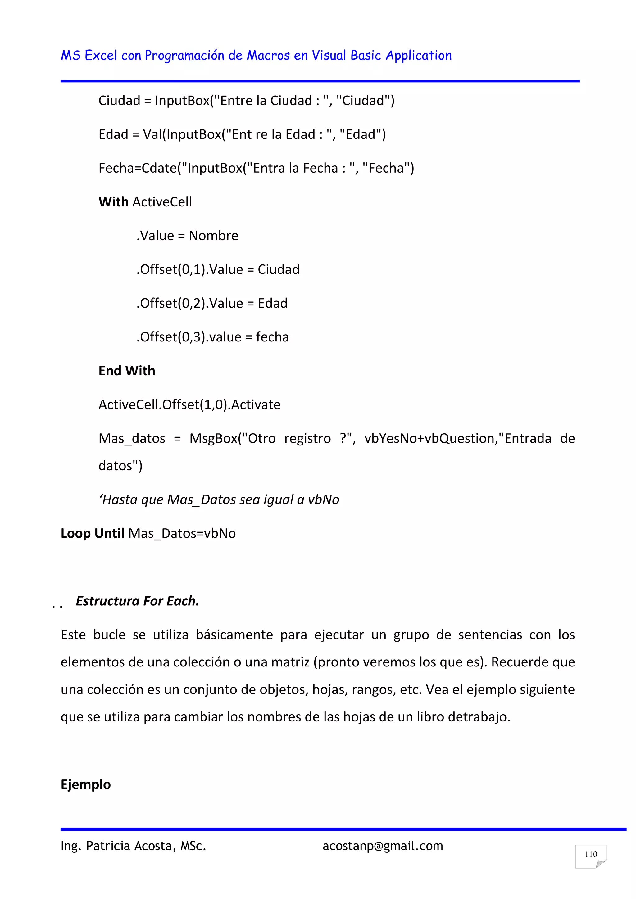 MS Excel con Programación de Macros en Visual Basic Application
Ing. Patricia Acosta, MSc. acostanp@gmail.com
110
Ciudad = InputBox("Entre la Ciudad : ", "Ciudad")
Edad = Val(InputBox("Ent re la Edad : ", "Edad")
Fecha=Cdate("InputBox("Entra la Fecha : ", "Fecha")
With ActiveCell
.Value = Nombre
.Offset(0,1).Value = Ciudad
.Offset(0,2).Value = Edad
.Offset(0,3).value = fecha
End With
ActiveCell.Offset(1,0).Activate
Mas_datos = MsgBox("Otro registro ?", vbYesNo+vbQuestion,"Entrada de
datos")
‘Hasta que Mas_Datos sea igual a vbNo
Loop Until Mas_Datos=vbNo
  Estructura For Each.
Este bucle se utiliza básicamente para ejecutar un grupo de sentencias con los
elementos de una colección o una matriz (pronto veremos los que es). Recuerde que
una colección es un conjunto de objetos, hojas, rangos, etc. Vea el ejemplo siguiente
que se utiliza para cambiar los nombres de las hojas de un libro detrabajo.
Ejemplo
 