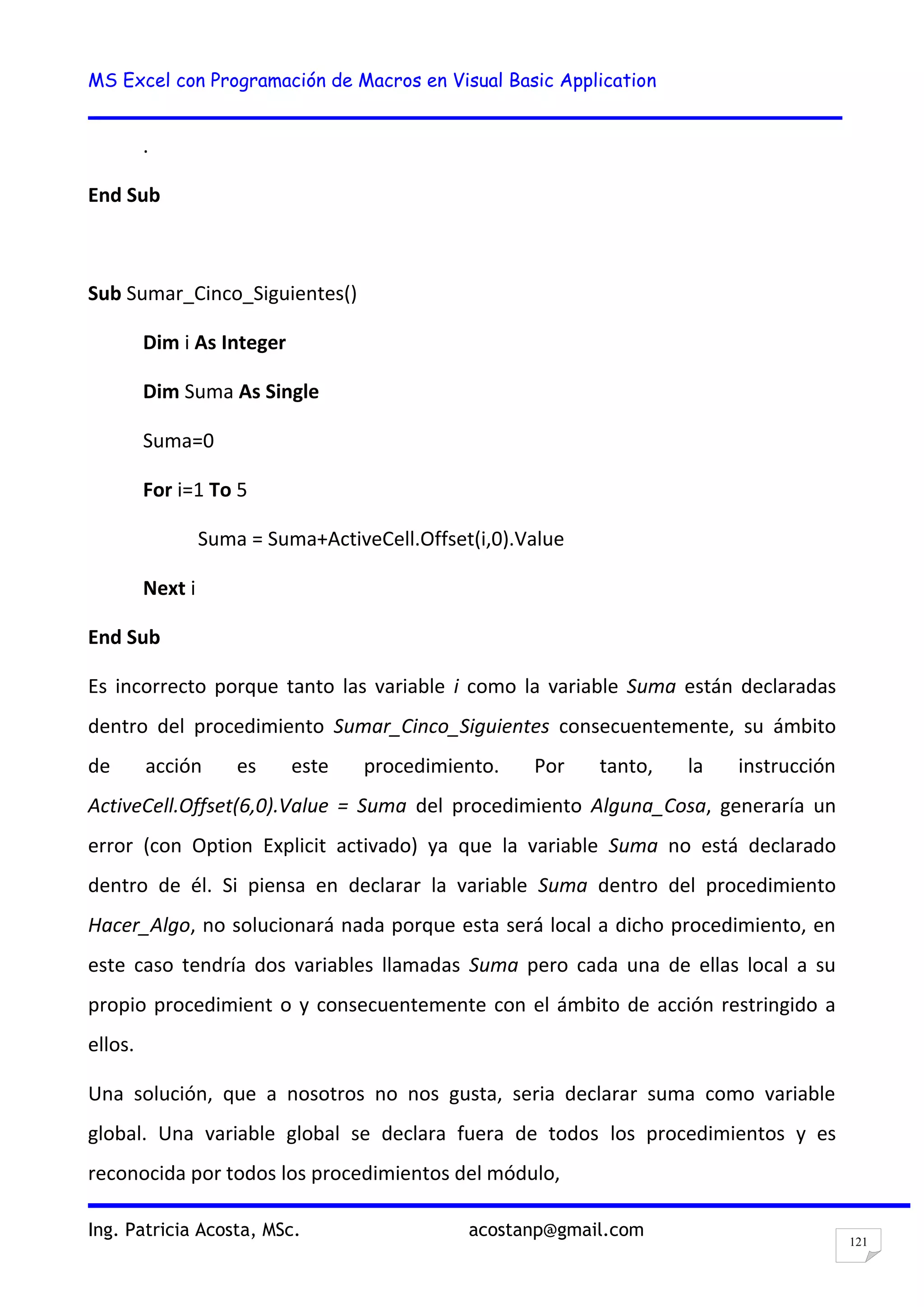 MS Excel con Programación de Macros en Visual Basic Application
Ing. Patricia Acosta, MSc. acostanp@gmail.com
121
.
End Sub
Sub Sumar_Cinco_Siguientes()
Dim i As Integer
Dim Suma As Single
Suma=0
For i=1 To 5
Suma = Suma+ActiveCell.Offset(i,0).Value
Next i
End Sub
Es incorrecto porque tanto las variable i como la variable Suma están declaradas
dentro del procedimiento Sumar_Cinco_Siguientes consecuentemente, su ámbito
de acción es este procedimiento. Por tanto, la instrucción
ActiveCell.Offset(6,0).Value = Suma del procedimiento Alguna_Cosa, generaría un
error (con Option Explicit activado) ya que la variable Suma no está declarado
dentro de él. Si piensa en declarar la variable Suma dentro del procedimiento
Hacer_Algo, no solucionará nada porque esta será local a dicho procedimiento, en
este caso tendría dos variables llamadas Suma pero cada una de ellas local a su
propio procedimient o y consecuentemente con el ámbito de acción restringido a
ellos.
Una solución, que a nosotros no nos gusta, seria declarar suma como variable
global. Una variable global se declara fuera de todos los procedimientos y es
reconocida por todos los procedimientos del módulo,
 
