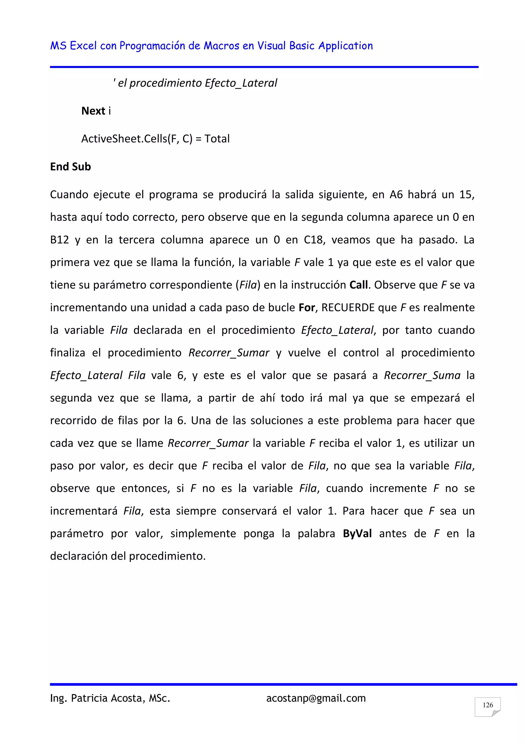 MS Excel con Programación de Macros en Visual Basic Application
Ing. Patricia Acosta, MSc. acostanp@gmail.com
126
' el procedimiento Efecto_Lateral
Next i
ActiveSheet.Cells(F, C) = Total
End Sub
Cuando ejecute el programa se producirá la salida siguiente, en A6 habrá un 15,
hasta aquí todo correcto, pero observe que en la segunda columna aparece un 0 en
B12 y en la tercera columna aparece un 0 en C18, veamos que ha pasado. La
primera vez que se llama la función, la variable F vale 1 ya que este es el valor que
tiene su parámetro correspondiente (Fila) en la instrucción Call. Observe que F se va
incrementando una unidad a cada paso de bucle For, RECUERDE que F es realmente
la variable Fila declarada en el procedimiento Efecto_Lateral, por tanto cuando
finaliza el procedimiento Recorrer_Sumar y vuelve el control al procedimiento
Efecto_Lateral Fila vale 6, y este es el valor que se pasará a Recorrer_Suma la
segunda vez que se llama, a partir de ahí todo irá mal ya que se empezará el
recorrido de filas por la 6. Una de las soluciones a este problema para hacer que
cada vez que se llame Recorrer_Sumar la variable F reciba el valor 1, es utilizar un
paso por valor, es decir que F reciba el valor de Fila, no que sea la variable Fila,
observe que entonces, si F no es la variable Fila, cuando incremente F no se
incrementará Fila, esta siempre conservará el valor 1. Para hacer que F sea un
parámetro por valor, simplemente ponga la palabra ByVal antes de F en la
declaración del procedimiento.
 