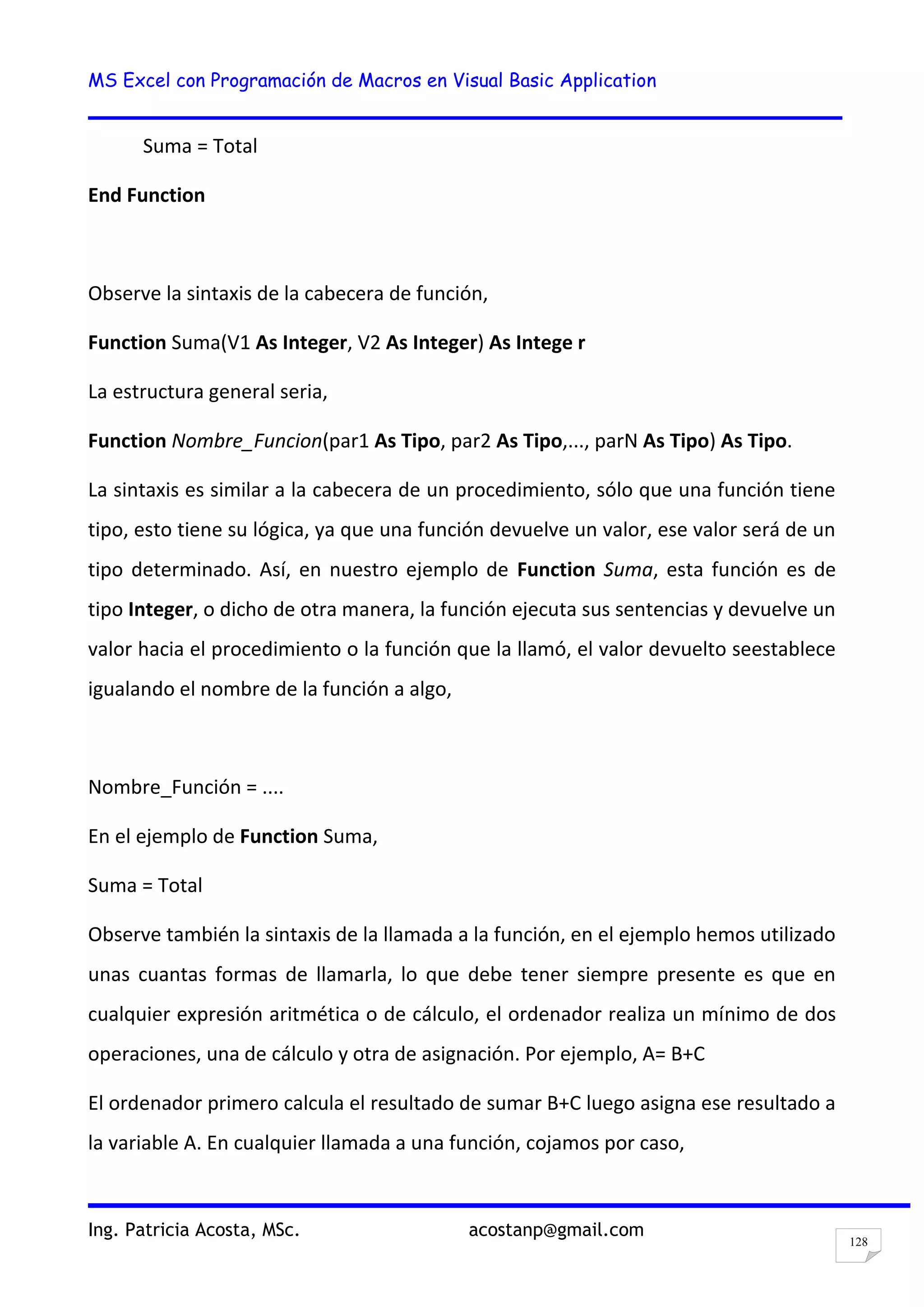 MS Excel con Programación de Macros en Visual Basic Application
Ing. Patricia Acosta, MSc. acostanp@gmail.com
128
Suma = Total
End Function
Observe la sintaxis de la cabecera de función,
Function Suma(V1 As Integer, V2 As Integer) As Intege r
La estructura general seria,
Function Nombre_Funcion(par1 As Tipo, par2 As Tipo,..., parN As Tipo) As Tipo.
La sintaxis es similar a la cabecera de un procedimiento, sólo que una función tiene
tipo, esto tiene su lógica, ya que una función devuelve un valor, ese valor será de un
tipo determinado. Así, en nuestro ejemplo de Function Suma, esta función es de
tipo Integer, o dicho de otra manera, la función ejecuta sus sentencias y devuelve un
valor hacia el procedimiento o la función que la llamó, el valor devuelto seestablece
igualando el nombre de la función a algo,
Nombre_Función = ....
En el ejemplo de Function Suma,
Suma = Total
Observe también la sintaxis de la llamada a la función, en el ejemplo hemos utilizado
unas cuantas formas de llamarla, lo que debe tener siempre presente es que en
cualquier expresión aritmética o de cálculo, el ordenador realiza un mínimo de dos
operaciones, una de cálculo y otra de asignación. Por ejemplo, A= B+C
El ordenador primero calcula el resultado de sumar B+C luego asigna ese resultado a
la variable A. En cualquier llamada a una función, cojamos por caso,
 