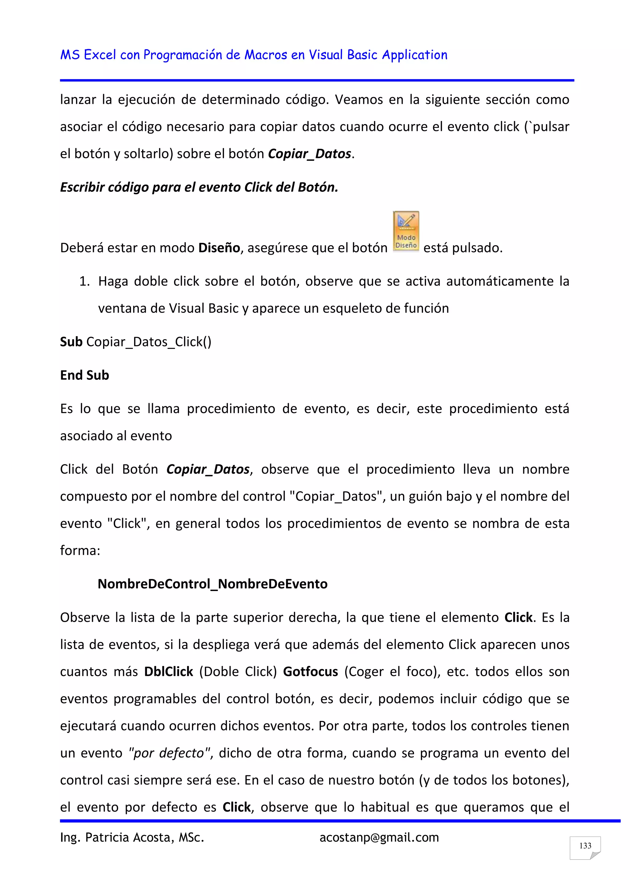 MS Excel con Programación de Macros en Visual Basic Application
Ing. Patricia Acosta, MSc. acostanp@gmail.com
133
lanzar la ejecución de determinado código. Veamos en la siguiente sección como
asociar el código necesario para copiar datos cuando ocurre el evento click (`pulsar
el botón y soltarlo) sobre el botón Copiar_Datos.
Escribir código para el evento Click del Botón.
Deberá estar en modo Diseño, asegúrese que el botón está pulsado.
1. Haga doble click sobre el botón, observe que se activa automáticamente la
ventana de Visual Basic y aparece un esqueleto de función
Sub Copiar_Datos_Click()
End Sub
Es lo que se llama procedimiento de evento, es decir, este procedimiento está
asociado al evento
Click del Botón Copiar_Datos, observe que el procedimiento lleva un nombre
compuesto por el nombre del control "Copiar_Datos", un guión bajo y el nombre del
evento "Click", en general todos los procedimientos de evento se nombra de esta
forma:
NombreDeControl_NombreDeEvento
Observe la lista de la parte superior derecha, la que tiene el elemento Click. Es la
lista de eventos, si la despliega verá que además del elemento Click aparecen unos
cuantos más DblClick (Doble Click) Gotfocus (Coger el foco), etc. todos ellos son
eventos programables del control botón, es decir, podemos incluir código que se
ejecutará cuando ocurren dichos eventos. Por otra parte, todos los controles tienen
un evento "por defecto", dicho de otra forma, cuando se programa un evento del
control casi siempre será ese. En el caso de nuestro botón (y de todos los botones),
el evento por defecto es Click, observe que lo habitual es que queramos que el
 