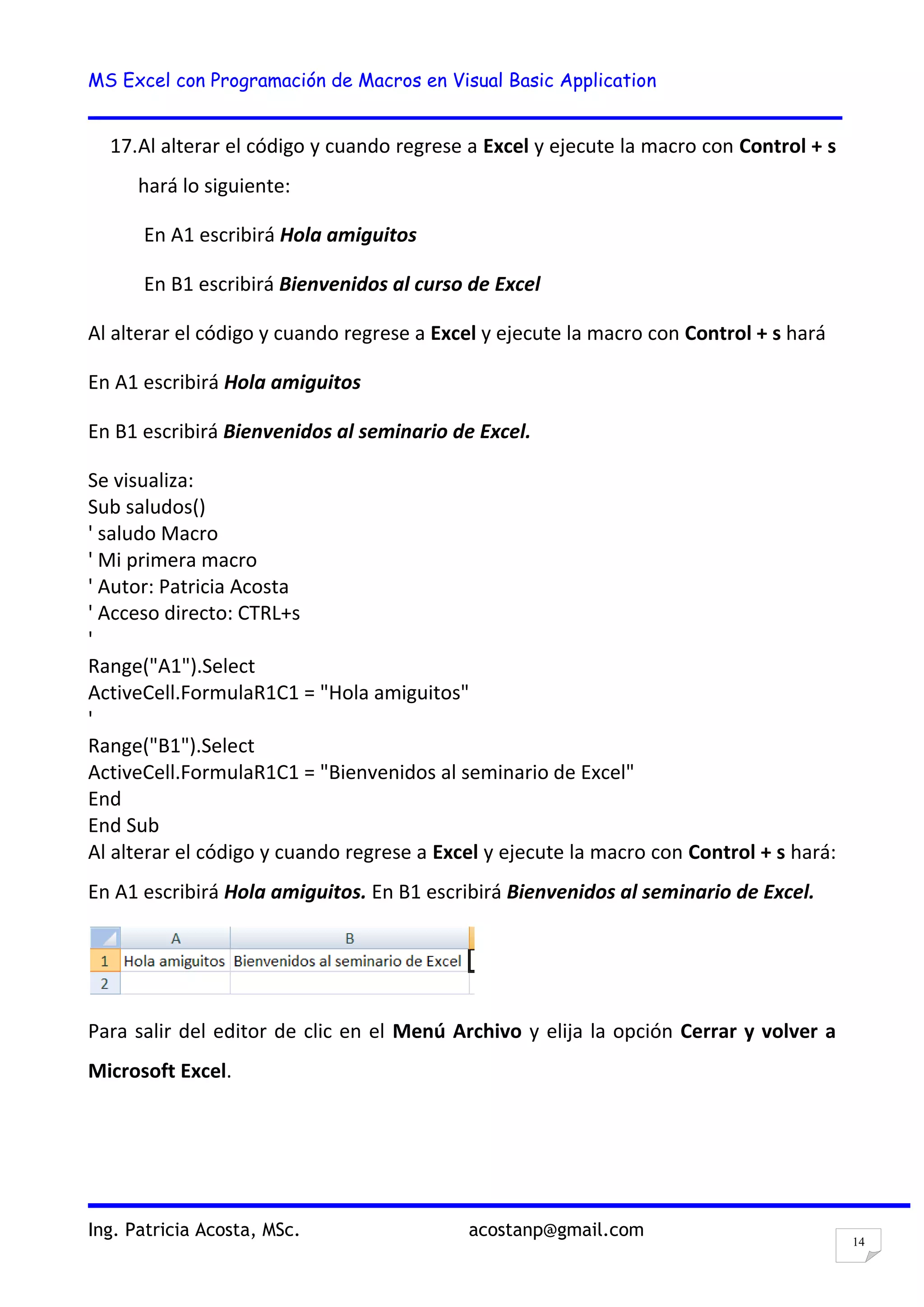 MS Excel con Programación de Macros en Visual Basic Application
Ing. Patricia Acosta, MSc. acostanp@gmail.com
14
17.Al alterar el código y cuando regrese a Excel y ejecute la macro con Control + s
hará lo siguiente:
En A1 escribirá Hola amiguitos
En B1 escribirá Bienvenidos al curso de Excel
Al alterar el código y cuando regrese a Excel y ejecute la macro con Control + s hará
En A1 escribirá Hola amiguitos
En B1 escribirá Bienvenidos al seminario de Excel.
Se visualiza:
Sub saludos()
' saludo Macro
' Mi primera macro
' Autor: Patricia Acosta
' Acceso directo: CTRL+s
'
Range("A1").Select
ActiveCell.FormulaR1C1 = "Hola amiguitos"
'
Range("B1").Select
ActiveCell.FormulaR1C1 = "Bienvenidos al seminario de Excel"
End
End Sub
Al alterar el código y cuando regrese a Excel y ejecute la macro con Control + s hará:
En A1 escribirá Hola amiguitos. En B1 escribirá Bienvenidos al seminario de Excel.
Para salir del editor de clic en el Menú Archivo y elija la opción Cerrar y volver a
Microsoft Excel.
 