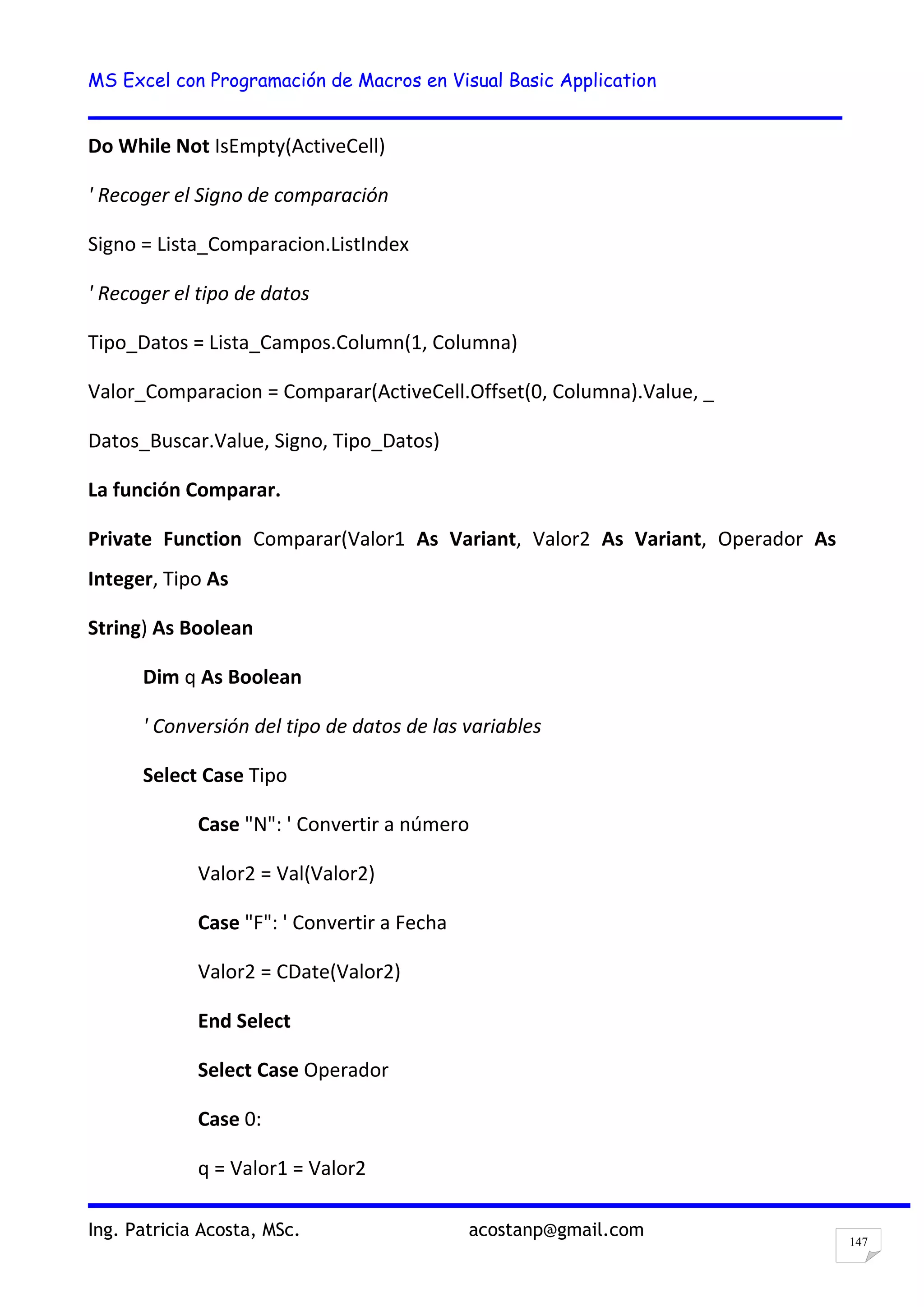 MS Excel con Programación de Macros en Visual Basic Application
Ing. Patricia Acosta, MSc. acostanp@gmail.com
147
Do While Not IsEmpty(ActiveCell)
' Recoger el Signo de comparación
Signo = Lista_Comparacion.ListIndex
' Recoger el tipo de datos
Tipo_Datos = Lista_Campos.Column(1, Columna)
Valor_Comparacion = Comparar(ActiveCell.Offset(0, Columna).Value, _
Datos_Buscar.Value, Signo, Tipo_Datos)
La función Comparar.
Private Function Comparar(Valor1 As Variant, Valor2 As Variant, Operador As
Integer, Tipo As
String) As Boolean
Dim q As Boolean
' Conversión del tipo de datos de las variables
Select Case Tipo
Case "N": ' Convertir a número
Valor2 = Val(Valor2)
Case "F": ' Convertir a Fecha
Valor2 = CDate(Valor2)
End Select
Select Case Operador
Case 0:
q = Valor1 = Valor2
 