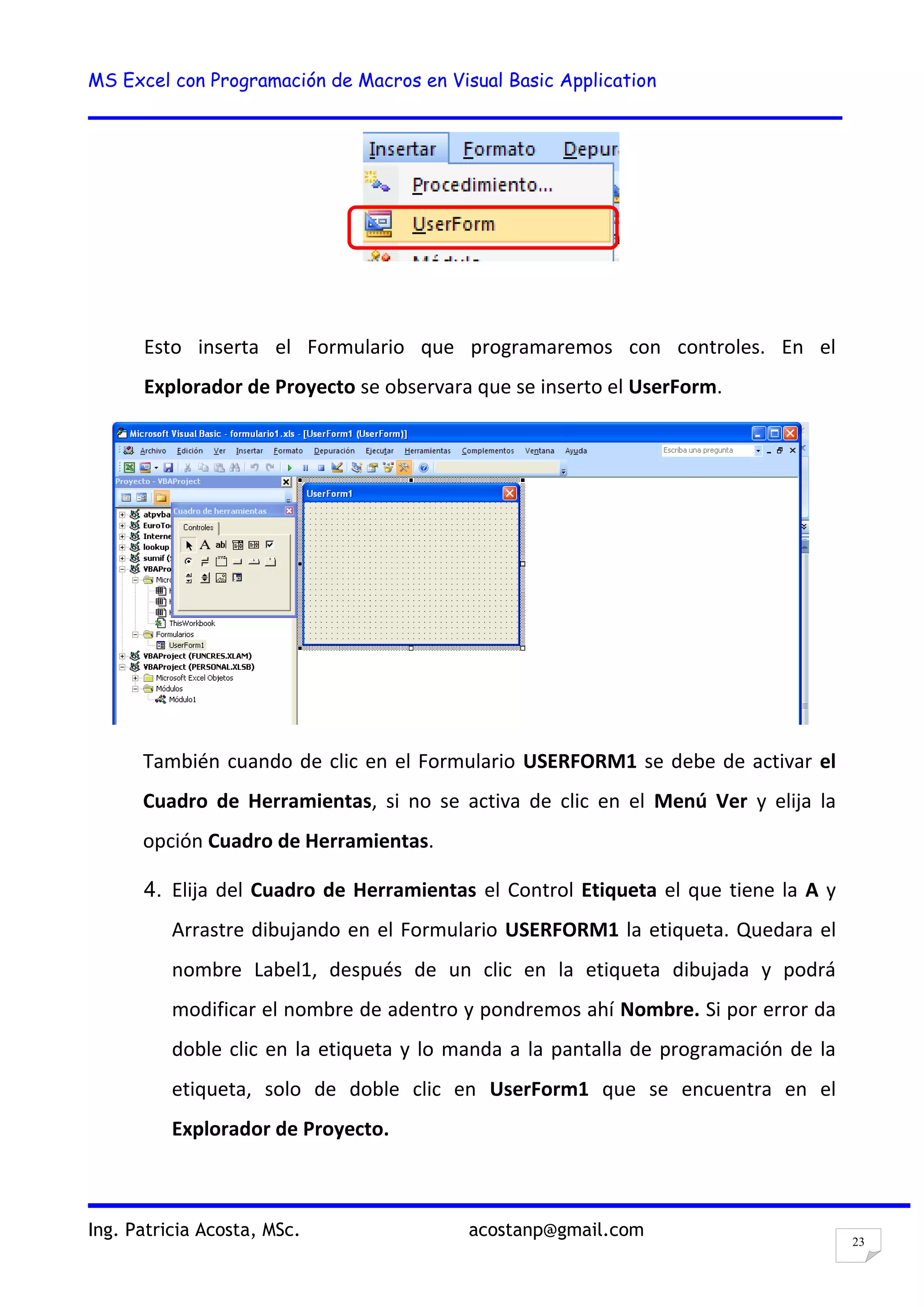 MS Excel con Programación de Macros en Visual Basic Application
Ing. Patricia Acosta, MSc. acostanp@gmail.com
23
Esto inserta el Formulario que programaremos con controles. En el
Explorador de Proyecto se observara que se inserto el UserForm.
También cuando de clic en el Formulario USERFORM1 se debe de activar el
Cuadro de Herramientas, si no se activa de clic en el Menú Ver y elija la
opción Cuadro de Herramientas.
4. Elija del Cuadro de Herramientas el Control Etiqueta el que tiene la A y
Arrastre dibujando en el Formulario USERFORM1 la etiqueta. Quedara el
nombre Label1, después de un clic en la etiqueta dibujada y podrá
modificar el nombre de adentro y pondremos ahí Nombre. Si por error da
doble clic en la etiqueta y lo manda a la pantalla de programación de la
etiqueta, solo de doble clic en UserForm1 que se encuentra en el
Explorador de Proyecto.
 