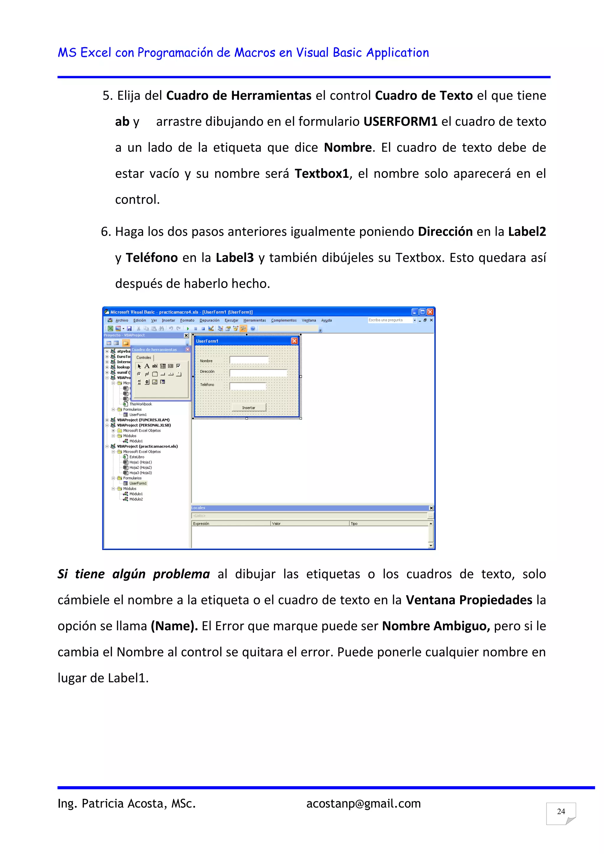 MS Excel con Programación de Macros en Visual Basic Application
Ing. Patricia Acosta, MSc. acostanp@gmail.com
24
5. Elija del Cuadro de Herramientas el control Cuadro de Texto el que tiene
ab y arrastre dibujando en el formulario USERFORM1 el cuadro de texto
a un lado de la etiqueta que dice Nombre. El cuadro de texto debe de
estar vacío y su nombre será Textbox1, el nombre solo aparecerá en el
control.
6. Haga los dos pasos anteriores igualmente poniendo Dirección en la Label2
y Teléfono en la Label3 y también dibújeles su Textbox. Esto quedara así
después de haberlo hecho.
Si tiene algún problema al dibujar las etiquetas o los cuadros de texto, solo
cámbiele el nombre a la etiqueta o el cuadro de texto en la Ventana Propiedades la
opción se llama (Name). El Error que marque puede ser Nombre Ambiguo, pero si le
cambia el Nombre al control se quitara el error. Puede ponerle cualquier nombre en
lugar de Label1.
 
