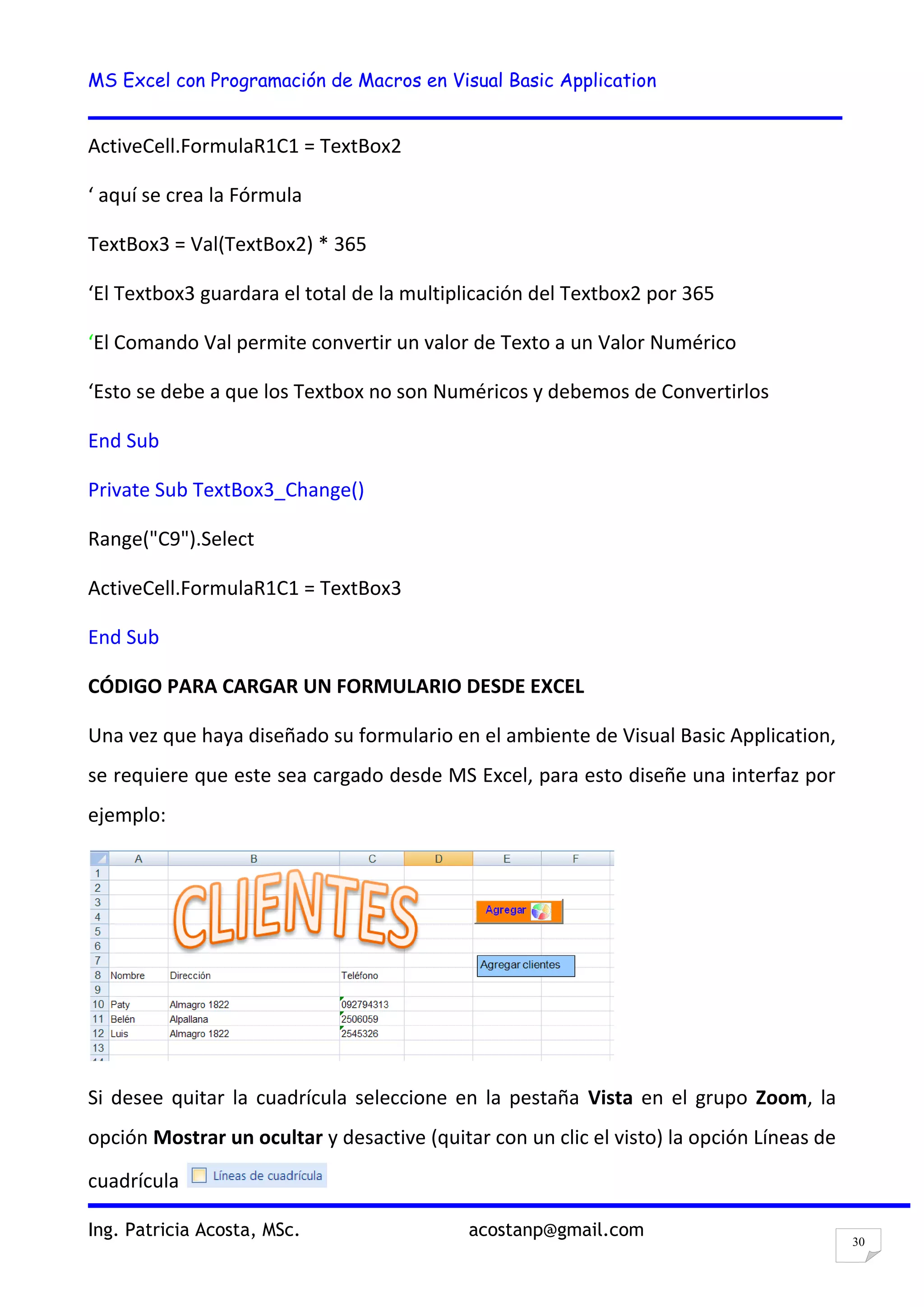 MS Excel con Programación de Macros en Visual Basic Application
Ing. Patricia Acosta, MSc. acostanp@gmail.com
30
ActiveCell.FormulaR1C1 = TextBox2
‘ aquí se crea la Fórmula
TextBox3 = Val(TextBox2) * 365
‘El Textbox3 guardara el total de la multiplicación del Textbox2 por 365
‘El Comando Val permite convertir un valor de Texto a un Valor Numérico
‘Esto se debe a que los Textbox no son Numéricos y debemos de Convertirlos
End Sub
Private Sub TextBox3_Change()
Range("C9").Select
ActiveCell.FormulaR1C1 = TextBox3
End Sub
CÓDIGO PARA CARGAR UN FORMULARIO DESDE EXCEL
Una vez que haya diseñado su formulario en el ambiente de Visual Basic Application,
se requiere que este sea cargado desde MS Excel, para esto diseñe una interfaz por
ejemplo:
Si desee quitar la cuadrícula seleccione en la pestaña Vista en el grupo Zoom, la
opción Mostrar un ocultar y desactive (quitar con un clic el visto) la opción Líneas de
cuadrícula
 