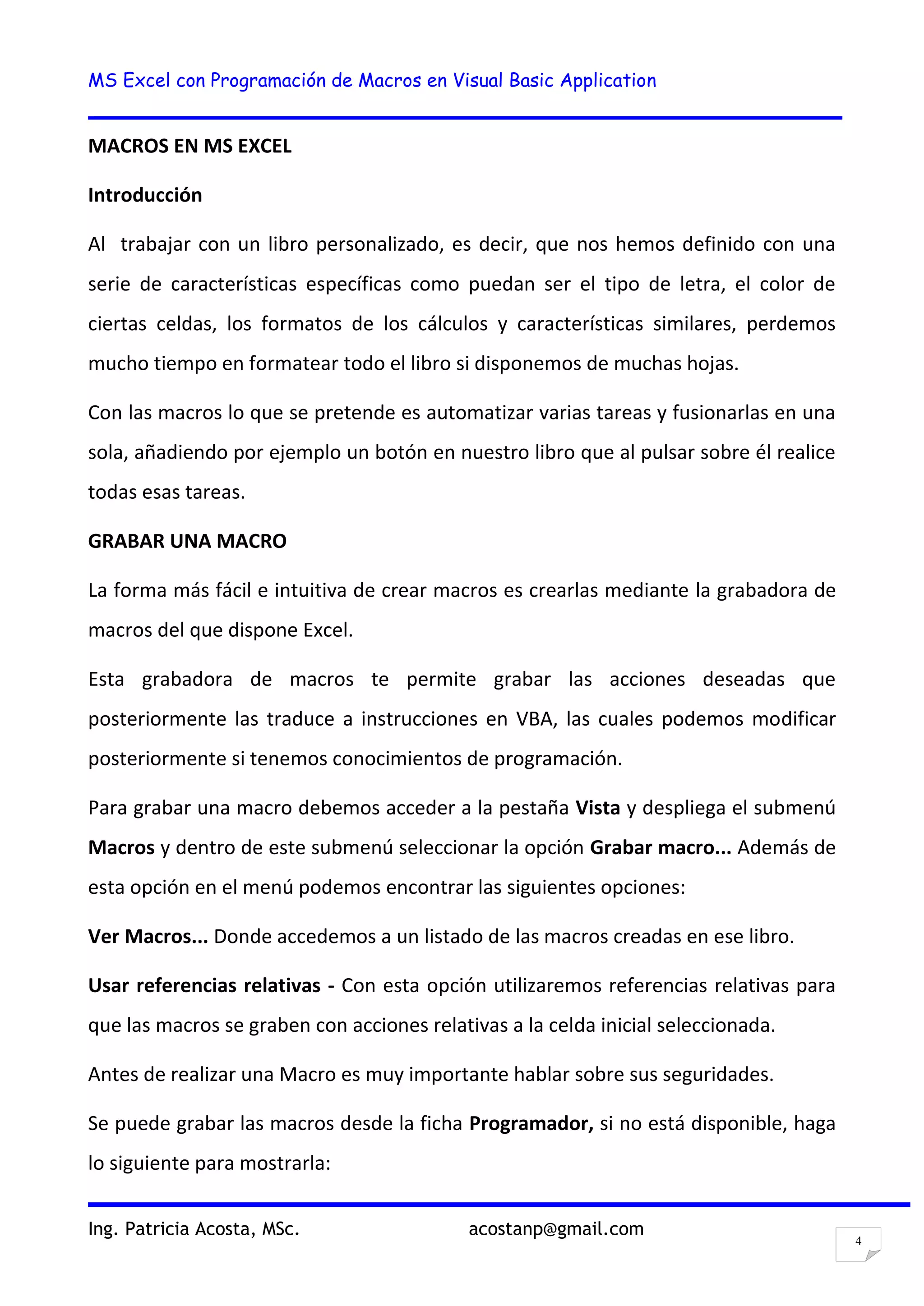 MS Excel con Programación de Macros en Visual Basic Application
Ing. Patricia Acosta, MSc. acostanp@gmail.com
4
MACROS EN MS EXCEL
Introducción
Al trabajar con un libro personalizado, es decir, que nos hemos definido con una
serie de características específicas como puedan ser el tipo de letra, el color de
ciertas celdas, los formatos de los cálculos y características similares, perdemos
mucho tiempo en formatear todo el libro si disponemos de muchas hojas.
Con las macros lo que se pretende es automatizar varias tareas y fusionarlas en una
sola, añadiendo por ejemplo un botón en nuestro libro que al pulsar sobre él realice
todas esas tareas.
GRABAR UNA MACRO
La forma más fácil e intuitiva de crear macros es crearlas mediante la grabadora de
macros del que dispone Excel.
Esta grabadora de macros te permite grabar las acciones deseadas que
posteriormente las traduce a instrucciones en VBA, las cuales podemos modificar
posteriormente si tenemos conocimientos de programación.
Para grabar una macro debemos acceder a la pestaña Vista y despliega el submenú
Macros y dentro de este submenú seleccionar la opción Grabar macro... Además de
esta opción en el menú podemos encontrar las siguientes opciones:
Ver Macros... Donde accedemos a un listado de las macros creadas en ese libro.
Usar referencias relativas - Con esta opción utilizaremos referencias relativas para
que las macros se graben con acciones relativas a la celda inicial seleccionada.
Antes de realizar una Macro es muy importante hablar sobre sus seguridades.
Se puede grabar las macros desde la ficha Programador, si no está disponible, haga
lo siguiente para mostrarla:
 