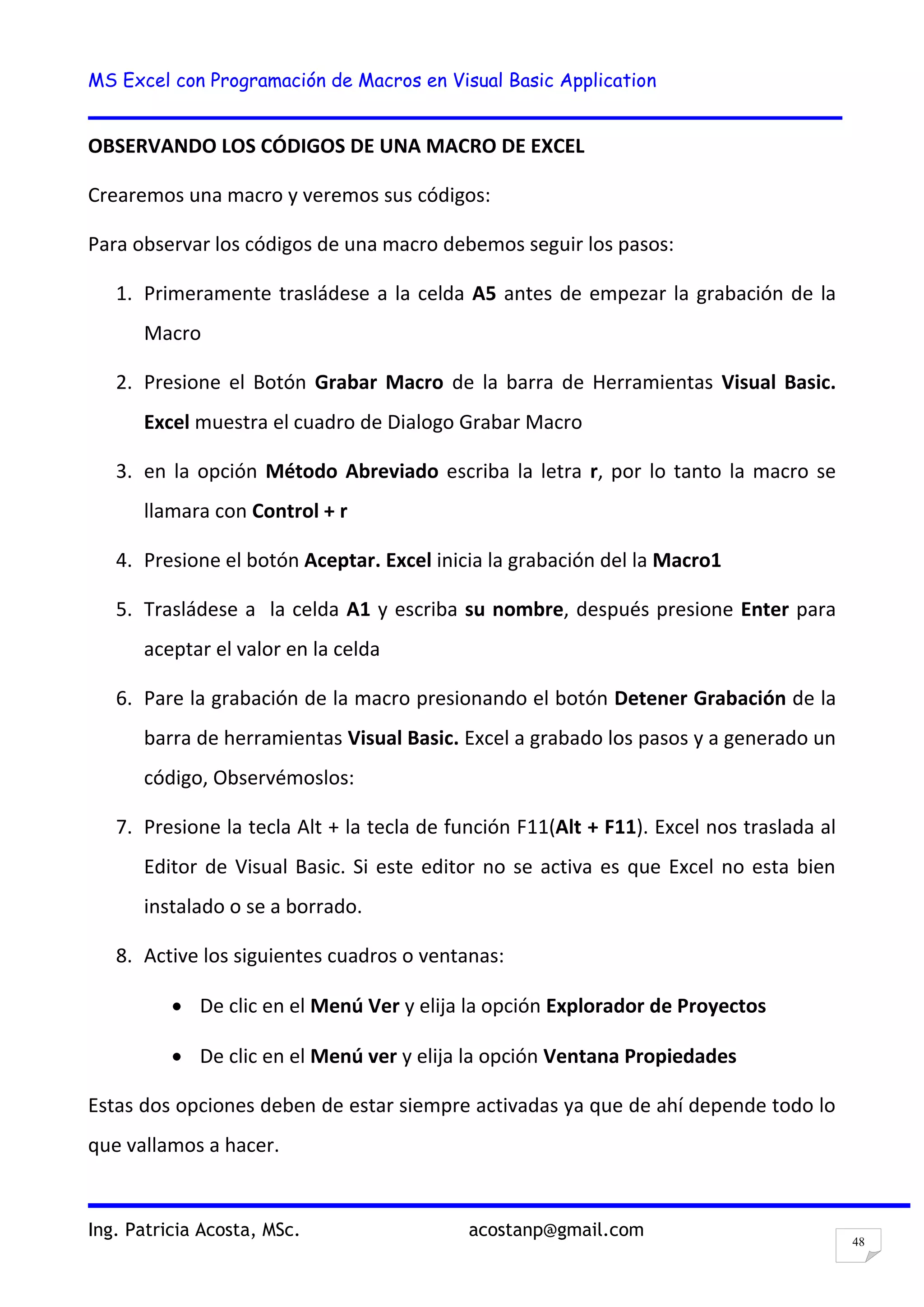 MS Excel con Programación de Macros en Visual Basic Application
Ing. Patricia Acosta, MSc. acostanp@gmail.com
48
OBSERVANDO LOS CÓDIGOS DE UNA MACRO DE EXCEL
Crearemos una macro y veremos sus códigos:
Para observar los códigos de una macro debemos seguir los pasos:
1. Primeramente trasládese a la celda A5 antes de empezar la grabación de la
Macro
2. Presione el Botón Grabar Macro de la barra de Herramientas Visual Basic.
Excel muestra el cuadro de Dialogo Grabar Macro
3. en la opción Método Abreviado escriba la letra r, por lo tanto la macro se
llamara con Control + r
4. Presione el botón Aceptar. Excel inicia la grabación del la Macro1
5. Trasládese a la celda A1 y escriba su nombre, después presione Enter para
aceptar el valor en la celda
6. Pare la grabación de la macro presionando el botón Detener Grabación de la
barra de herramientas Visual Basic. Excel a grabado los pasos y a generado un
código, Observémoslos:
7. Presione la tecla Alt + la tecla de función F11(Alt + F11). Excel nos traslada al
Editor de Visual Basic. Si este editor no se activa es que Excel no esta bien
instalado o se a borrado.
8. Active los siguientes cuadros o ventanas:
De clic en el Menú Ver y elija la opción Explorador de Proyectos
De clic en el Menú ver y elija la opción Ventana Propiedades
Estas dos opciones deben de estar siempre activadas ya que de ahí depende todo lo
que vallamos a hacer.
 