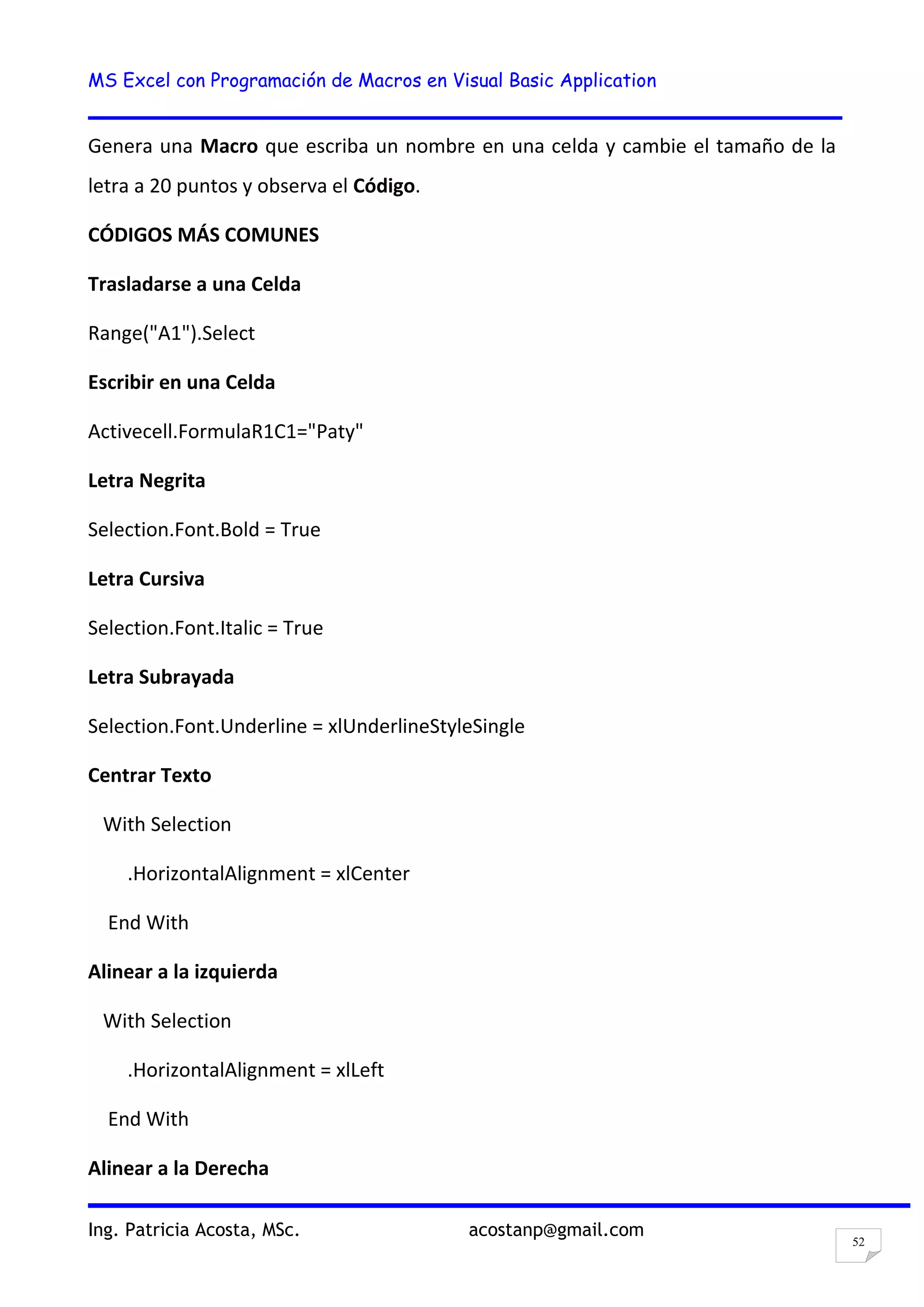 MS Excel con Programación de Macros en Visual Basic Application
Ing. Patricia Acosta, MSc. acostanp@gmail.com
52
Genera una Macro que escriba un nombre en una celda y cambie el tamaño de la
letra a 20 puntos y observa el Código.
CÓDIGOS MÁS COMUNES
Trasladarse a una Celda
Range("A1").Select
Escribir en una Celda
Activecell.FormulaR1C1="Paty"
Letra Negrita
Selection.Font.Bold = True
Letra Cursiva
Selection.Font.Italic = True
Letra Subrayada
Selection.Font.Underline = xlUnderlineStyleSingle
Centrar Texto
With Selection
.HorizontalAlignment = xlCenter
End With
Alinear a la izquierda
With Selection
.HorizontalAlignment = xlLeft
End With
Alinear a la Derecha
 