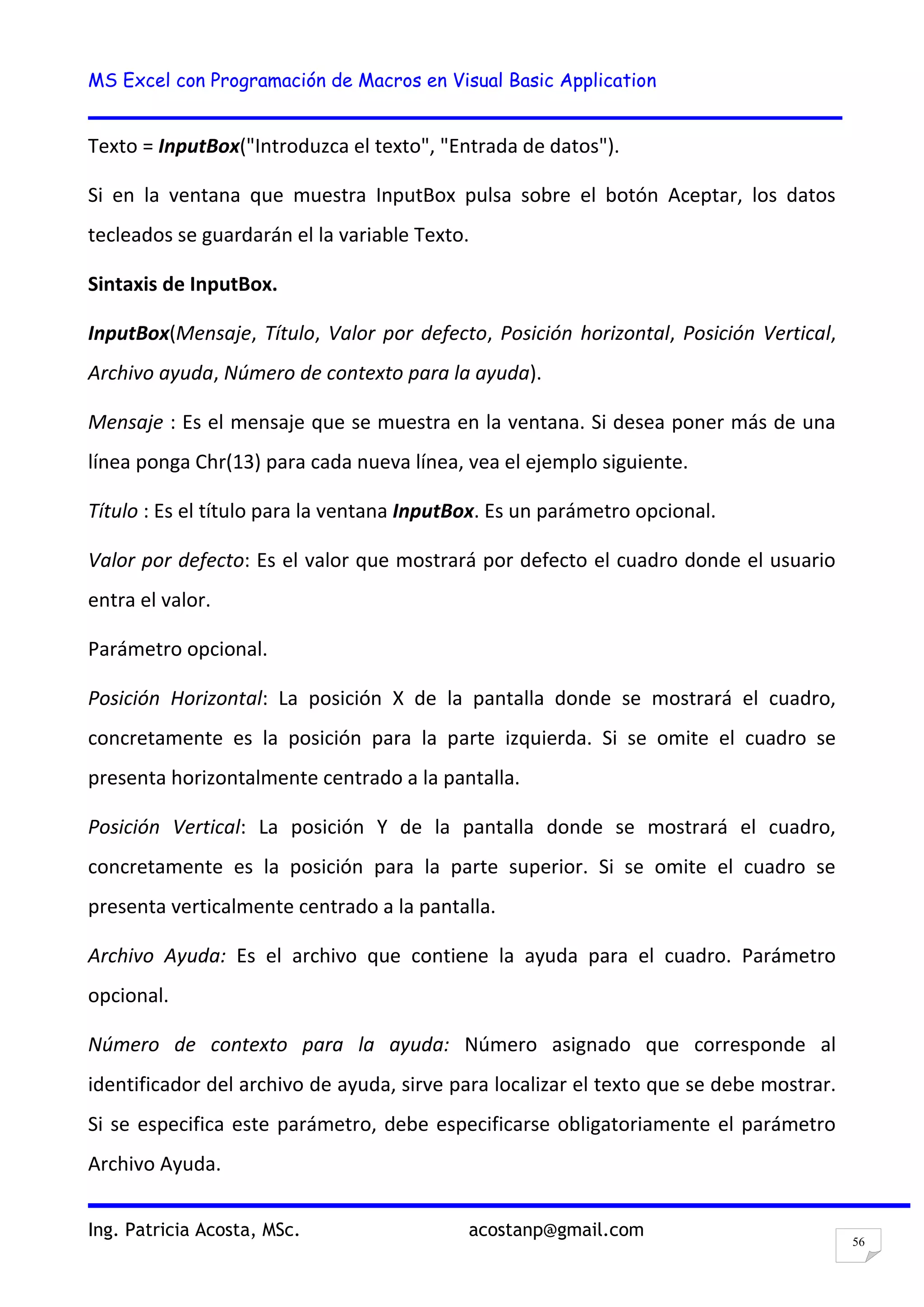 MS Excel con Programación de Macros en Visual Basic Application
Ing. Patricia Acosta, MSc. acostanp@gmail.com
56
Texto = InputBox("Introduzca el texto", "Entrada de datos").
Si en la ventana que muestra InputBox pulsa sobre el botón Aceptar, los datos
tecleados se guardarán el la variable Texto.
Sintaxis de InputBox.
InputBox(Mensaje, Título, Valor por defecto, Posición horizontal, Posición Vertical,
Archivo ayuda, Número de contexto para la ayuda).
Mensaje : Es el mensaje que se muestra en la ventana. Si desea poner más de una
línea ponga Chr(13) para cada nueva línea, vea el ejemplo siguiente.
Título : Es el título para la ventana InputBox. Es un parámetro opcional.
Valor por defecto: Es el valor que mostrará por defecto el cuadro donde el usuario
entra el valor.
Parámetro opcional.
Posición Horizontal: La posición X de la pantalla donde se mostrará el cuadro,
concretamente es la posición para la parte izquierda. Si se omite el cuadro se
presenta horizontalmente centrado a la pantalla.
Posición Vertical: La posición Y de la pantalla donde se mostrará el cuadro,
concretamente es la posición para la parte superior. Si se omite el cuadro se
presenta verticalmente centrado a la pantalla.
Archivo Ayuda: Es el archivo que contiene la ayuda para el cuadro. Parámetro
opcional.
Número de contexto para la ayuda: Número asignado que corresponde al
identificador del archivo de ayuda, sirve para localizar el texto que se debe mostrar.
Si se especifica este parámetro, debe especificarse obligatoriamente el parámetro
Archivo Ayuda.
 