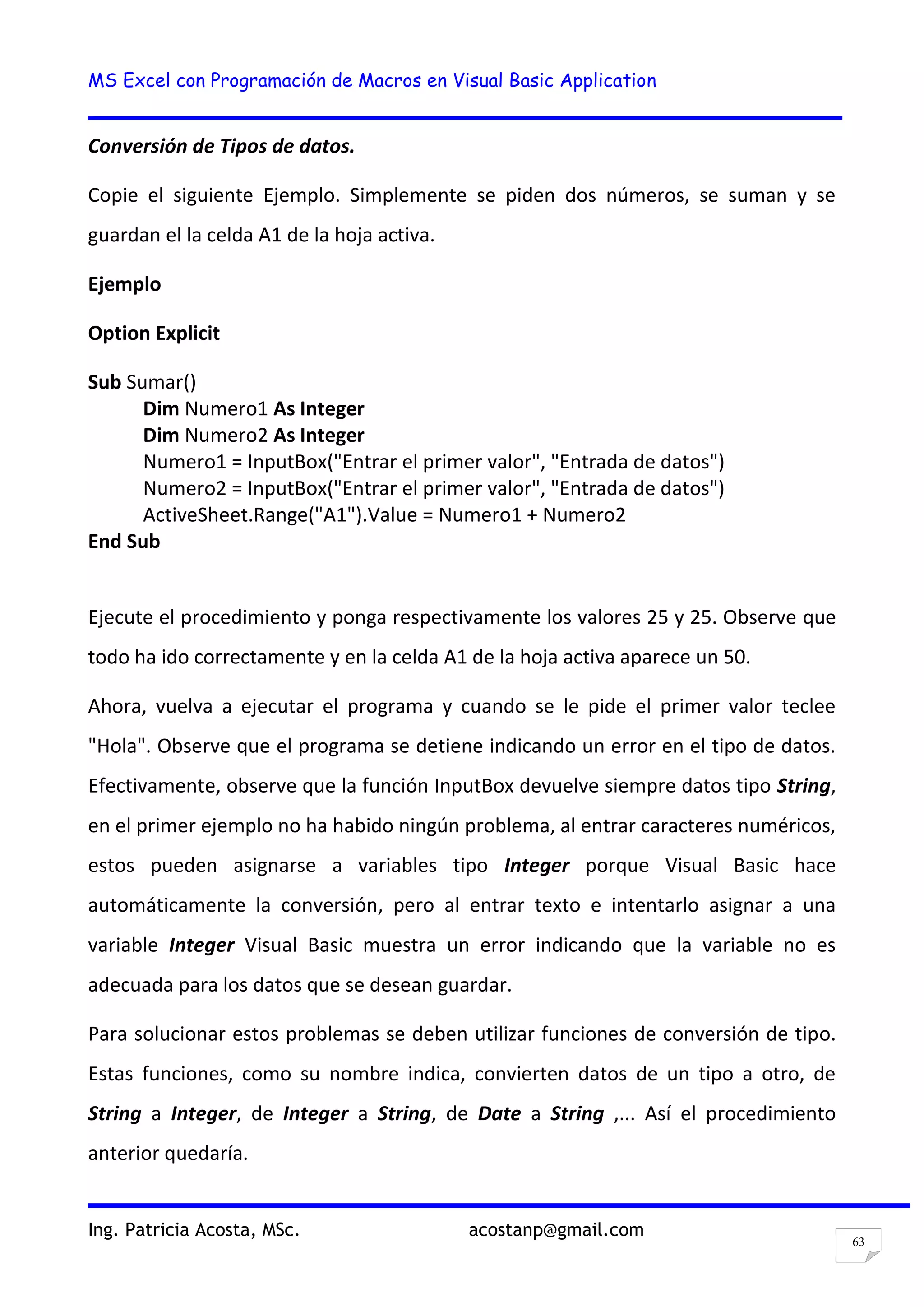 MS Excel con Programación de Macros en Visual Basic Application
Ing. Patricia Acosta, MSc. acostanp@gmail.com
63
Conversión de Tipos de datos.
Copie el siguiente Ejemplo. Simplemente se piden dos números, se suman y se
guardan el la celda A1 de la hoja activa.
Ejemplo
Option Explicit
Sub Sumar()
Dim Numero1 As Integer
Dim Numero2 As Integer
Numero1 = InputBox("Entrar el primer valor", "Entrada de datos")
Numero2 = InputBox("Entrar el primer valor", "Entrada de datos")
ActiveSheet.Range("A1").Value = Numero1 + Numero2
End Sub
Ejecute el procedimiento y ponga respectivamente los valores 25 y 25. Observe que
todo ha ido correctamente y en la celda A1 de la hoja activa aparece un 50.
Ahora, vuelva a ejecutar el programa y cuando se le pide el primer valor teclee
"Hola". Observe que el programa se detiene indicando un error en el tipo de datos.
Efectivamente, observe que la función InputBox devuelve siempre datos tipo String,
en el primer ejemplo no ha habido ningún problema, al entrar caracteres numéricos,
estos pueden asignarse a variables tipo Integer porque Visual Basic hace
automáticamente la conversión, pero al entrar texto e intentarlo asignar a una
variable Integer Visual Basic muestra un error indicando que la variable no es
adecuada para los datos que se desean guardar.
Para solucionar estos problemas se deben utilizar funciones de conversión de tipo.
Estas funciones, como su nombre indica, convierten datos de un tipo a otro, de
String a Integer, de Integer a String, de Date a String ,... Así el procedimiento
anterior quedaría.
 