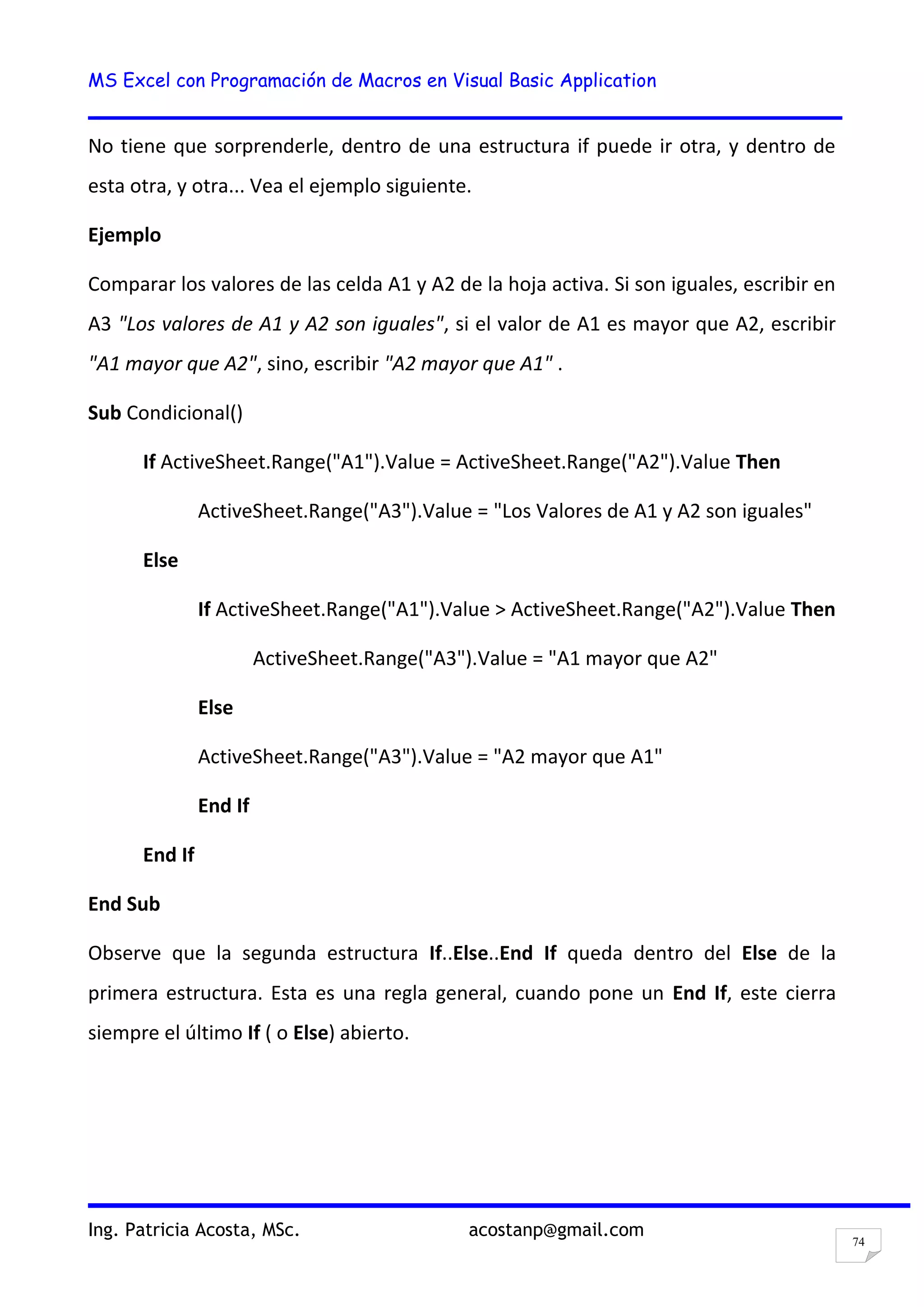 MS Excel con Programación de Macros en Visual Basic Application
Ing. Patricia Acosta, MSc. acostanp@gmail.com
74
No tiene que sorprenderle, dentro de una estructura if puede ir otra, y dentro de
esta otra, y otra... Vea el ejemplo siguiente.
Ejemplo
Comparar los valores de las celda A1 y A2 de la hoja activa. Si son iguales, escribir en
A3 "Los valores de A1 y A2 son iguales", si el valor de A1 es mayor que A2, escribir
"A1 mayor que A2", sino, escribir "A2 mayor que A1" .
Sub Condicional()
If ActiveSheet.Range("A1").Value = ActiveSheet.Range("A2").Value Then
ActiveSheet.Range("A3").Value = "Los Valores de A1 y A2 son iguales"
Else
If ActiveSheet.Range("A1").Value > ActiveSheet.Range("A2").Value Then
ActiveSheet.Range("A3").Value = "A1 mayor que A2"
Else
ActiveSheet.Range("A3").Value = "A2 mayor que A1"
End If
End If
End Sub
Observe que la segunda estructura If..Else..End If queda dentro del Else de la
primera estructura. Esta es una regla general, cuando pone un End If, este cierra
siempre el último If ( o Else) abierto.
 