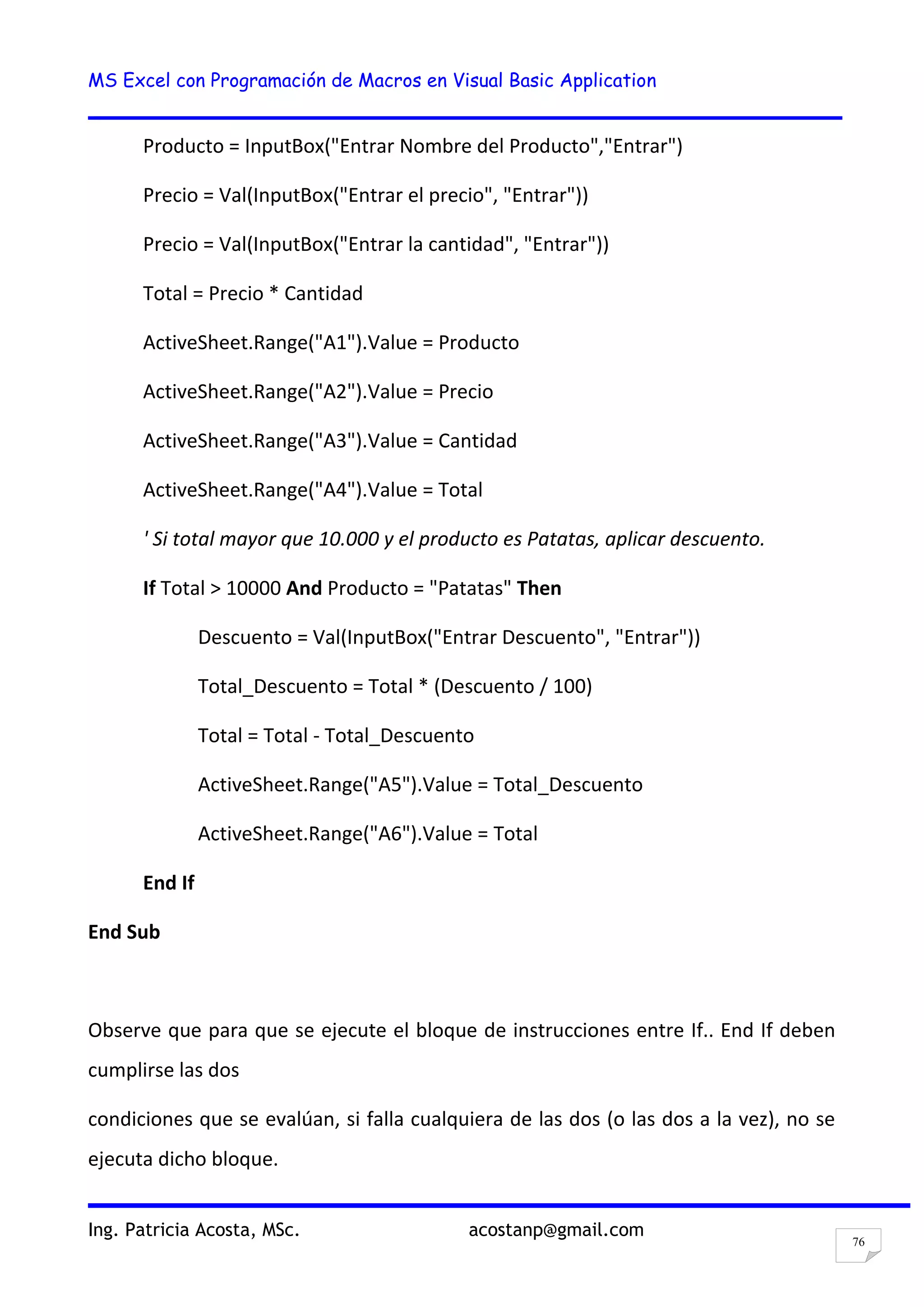 MS Excel con Programación de Macros en Visual Basic Application
Ing. Patricia Acosta, MSc. acostanp@gmail.com
76
Producto = InputBox("Entrar Nombre del Producto","Entrar")
Precio = Val(InputBox("Entrar el precio", "Entrar"))
Precio = Val(InputBox("Entrar la cantidad", "Entrar"))
Total = Precio * Cantidad
ActiveSheet.Range("A1").Value = Producto
ActiveSheet.Range("A2").Value = Precio
ActiveSheet.Range("A3").Value = Cantidad
ActiveSheet.Range("A4").Value = Total
' Si total mayor que 10.000 y el producto es Patatas, aplicar descuento.
If Total > 10000 And Producto = "Patatas" Then
Descuento = Val(InputBox("Entrar Descuento", "Entrar"))
Total_Descuento = Total * (Descuento / 100)
Total = Total - Total_Descuento
ActiveSheet.Range("A5").Value = Total_Descuento
ActiveSheet.Range("A6").Value = Total
End If
End Sub
Observe que para que se ejecute el bloque de instrucciones entre If.. End If deben
cumplirse las dos
condiciones que se evalúan, si falla cualquiera de las dos (o las dos a la vez), no se
ejecuta dicho bloque.
 