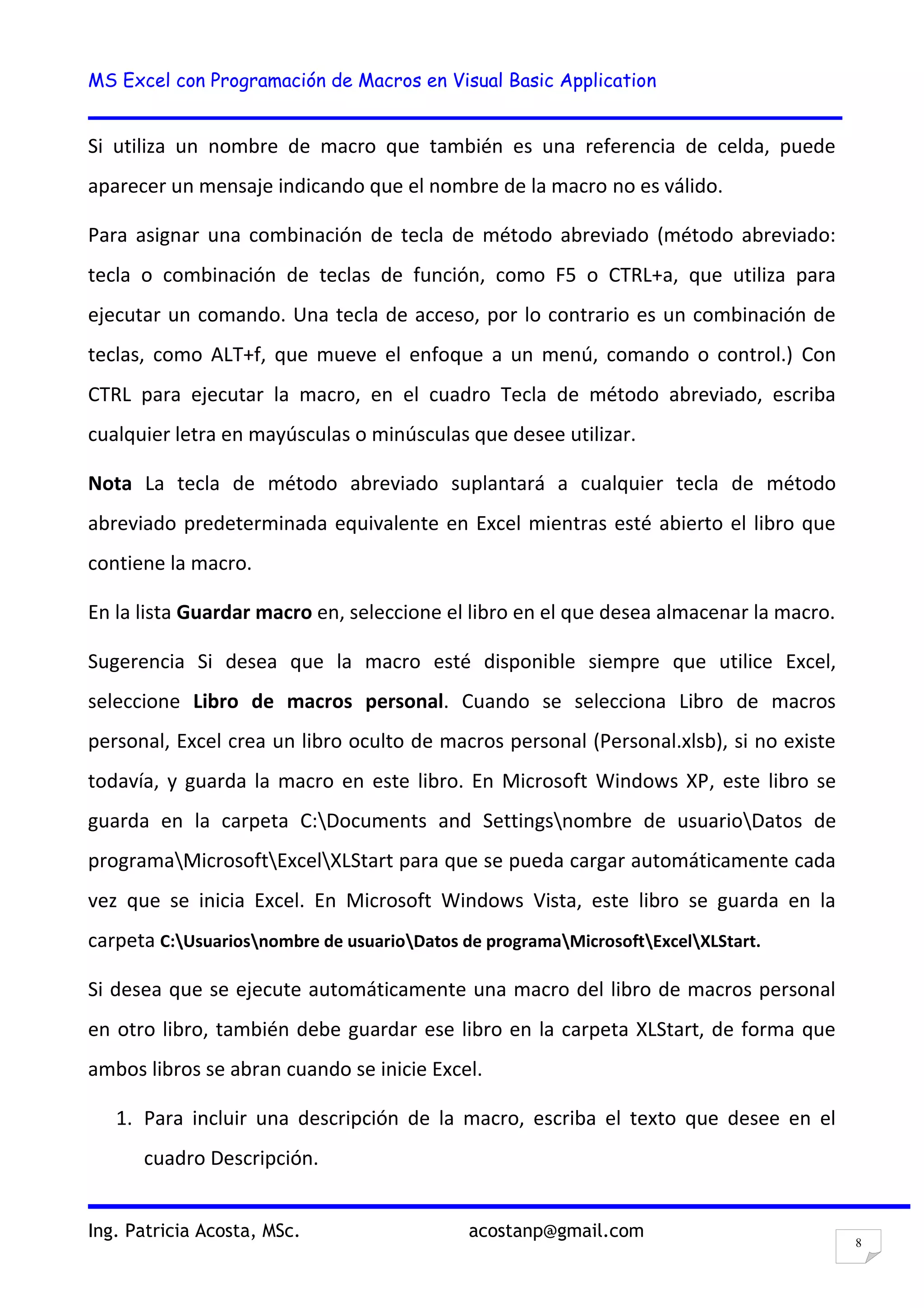 MS Excel con Programación de Macros en Visual Basic Application
Ing. Patricia Acosta, MSc. acostanp@gmail.com
8
Si utiliza un nombre de macro que también es una referencia de celda, puede
aparecer un mensaje indicando que el nombre de la macro no es válido.
Para asignar una combinación de tecla de método abreviado (método abreviado:
tecla o combinación de teclas de función, como F5 o CTRL+a, que utiliza para
ejecutar un comando. Una tecla de acceso, por lo contrario es un combinación de
teclas, como ALT+f, que mueve el enfoque a un menú, comando o control.) Con
CTRL para ejecutar la macro, en el cuadro Tecla de método abreviado, escriba
cualquier letra en mayúsculas o minúsculas que desee utilizar.
Nota La tecla de método abreviado suplantará a cualquier tecla de método
abreviado predeterminada equivalente en Excel mientras esté abierto el libro que
contiene la macro.
En la lista Guardar macro en, seleccione el libro en el que desea almacenar la macro.
Sugerencia Si desea que la macro esté disponible siempre que utilice Excel,
seleccione Libro de macros personal. Cuando se selecciona Libro de macros
personal, Excel crea un libro oculto de macros personal (Personal.xlsb), si no existe
todavía, y guarda la macro en este libro. En Microsoft Windows XP, este libro se
guarda en la carpeta C:Documents and Settingsnombre de usuarioDatos de
programaMicrosoftExcelXLStart para que se pueda cargar automáticamente cada
vez que se inicia Excel. En Microsoft Windows Vista, este libro se guarda en la
carpeta C:Usuariosnombre de usuarioDatos de programaMicrosoftExcelXLStart.
Si desea que se ejecute automáticamente una macro del libro de macros personal
en otro libro, también debe guardar ese libro en la carpeta XLStart, de forma que
ambos libros se abran cuando se inicie Excel.
1. Para incluir una descripción de la macro, escriba el texto que desee en el
cuadro Descripción.
 