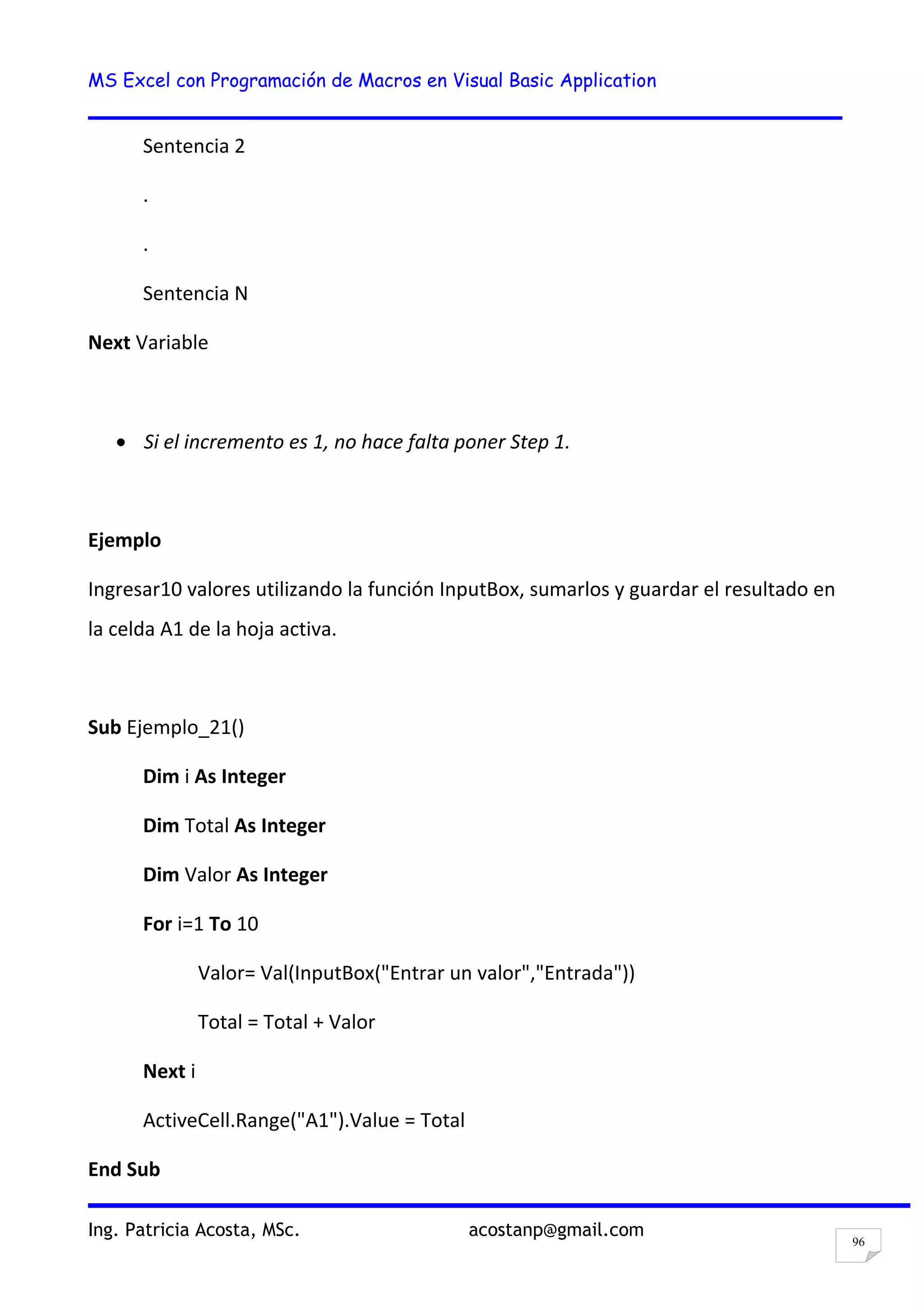 MS Excel con Programación de Macros en Visual Basic Application
Ing. Patricia Acosta, MSc. acostanp@gmail.com
96
Sentencia 2
.
.
Sentencia N
Next Variable
Si el incremento es 1, no hace falta poner Step 1.
Ejemplo
Ingresar10 valores utilizando la función InputBox, sumarlos y guardar el resultado en
la celda A1 de la hoja activa.
Sub Ejemplo_21()
Dim i As Integer
Dim Total As Integer
Dim Valor As Integer
For i=1 To 10
Valor= Val(InputBox("Entrar un valor","Entrada"))
Total = Total + Valor
Next i
ActiveCell.Range("A1").Value = Total
End Sub
 