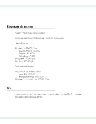 Estructura de costos:
Imagen: (Varia según la necesidad)
Diseño de la imagen / Publicidad: $1000.00 quincenales
Mano de obra:
-Producción: $80.00 /día
Equipo: Molino $200.00
Bascula: $150.00
Selladora: $70.00
-Empaque: $70.00 /día
-Limpieza: $30.00 /día
Costos administrativos:
-Adquisición de materia prima:
maíz 40kl $200.00
Empaque/bolsas 1kl $55.00
-Distribución de producto: $80.00 /día.
Brief:
La empresa tuvo sus inicios en el mes de septiembre del año 2013, en un lugar
acogedor de una casa, donde
 