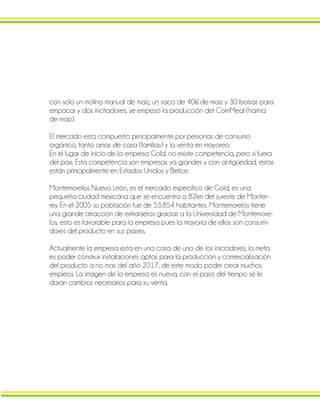 con solo un molino manual de maíz, un saco de 40kl de maíz y 30 bolsas para
empacar y dos incitadores, se empezó la producción del CornMeal (harina
de maíz).
El mercado esta compuesto principalmente por personas de consumo
orgánico, tanto amas de casa (familias) y la venta en mayoreo.
En el lugar de inicio de la empresa Gold, no existe competencia, pero si fuera
del país. Esta competencia son empresas ya grandes y con antigüedad, estas
están principalmente en Estados Unidos y Belice.
Montemorelos Nuevo León, es el mercado especifico de Gold, es una
pequeña ciudad mexicana que se encuentra a 82km del sureste de Monter-
rey. En el 2005 su población fue de 53.854 habitantes. Montemorelos tiene
una grande atracción de extranjeros gracias a la Universidad de Montemore-
los, esto es favorable para la empresa pues la mayoría de ellos son consumi-
dores del producto en sus países.
Actualmente la empresa esta en una casa de uno de los iniciadores, la meta
es poder construir instalaciones aptas para la producción y comercialización
del producto a no mas del año 2017, de este modo poder crear muchos
empleos. La imagen de la empresa es nueva, con el paso del tiempo se le
darán cambios necesarios para su venta.
 