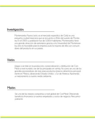 Investigación:
Montemorelos Nuevo León, es el mercado especifico de Gold, es una
pequeña ciudad mexicana que se encuentra a 82km del sureste de Monter-
rey. En el 2005 su población fue de 53.854 habitantes. Montemorelos tiene
una grande atracción de extranjeros gracias a la Universidad de Montemore-
los, esto es favorable para la empresa pues la mayoría de ellos son consumi-
dores del producto en sus países.
Visión:
Llegar a ser líder en la producción, comercialización y distribución de Corn
Meal a nivel mundial y ser de los principales en ventas. Así como ser uno de los
grandes procesadores de maíz para productos básicos alimenticios principal-
mente en México, abarcando Estados Unidos y Sur de América. Aportando
un mejoramiento a nuestro medio ambiente.
Misión:
Ser una de las mejores compañías a nivel global de CornMeal. Ofreciendo
beneficios financieros a nuestros empelados y socios de negocio. Pero princi-
palmente
 