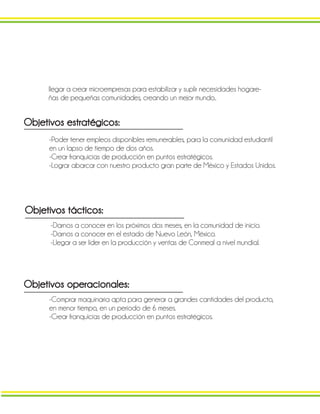 llegar a crear microempresas para estabilizar y suplir necesidades hogare-
ñas de pequeñas comunidades, creando un mejor mundo..
Objetivos estratégicos:
-Poder tener empleos disponibles remunerables, para la comunidad estudiantil
en un lapso de tiempo de dos años.
-Crear franquicias de producción en puntos estratégicos.
-Lograr abarcar con nuestro producto gran parte de México y Estados Unidos.
Objetivos tácticos:
-Darnos a conocer en los próximos dos meses, en la comunidad de inicio.
-Darnos a conocer en el estado de Nuevo León, México.
-Llegar a ser líder en la producción y ventas de Conmeal a nivel mundial.
Objetivos operacionales:
-Comprar maquinaria apta para generar a grandes cantidades del producto,
en menor tiempo, en un periodo de 6 meses.
-Crear franquicias de producción en puntos estratégicos.
 