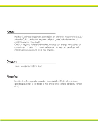 Ideas:
Producir CornMeal en grandes cantidades, en diferentes microempresas sucur-
sales de Gold, por diversas regiones del país, generando de ese modo
empleos a gente necesitada.
Crear un negocio independiente de suministros, con energía renovable y al
mismo tiempo aportar a la comunidad energía limpia y ayudar a limpiar el
medio habiente, así como crear más empleos.
Slogan:
Rico y saludable, Gold te llena
Filosofía:
Nuestra filosofía es producir calidad y no cantidad. Calidad no solo en
grandes proyectos, si no desde lo mas chico, tener siempre calidad y honesti-
dad.
 
