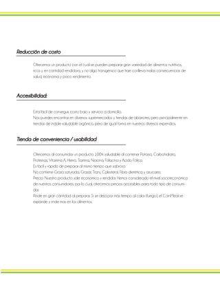 Ofrecemos un producto con el cual se pueden preparar gran variedad de alimentos nutritivos,
ricos y en cantidad rendidora, y no algo transgénico que trae conlleva malas consecuencias de
salud, economía y poco rendimiento.
Esta fácil de conseguir, costo bajo y servicio a domicilio.
Nos puedes encontrar en diversos supermercados y tiendas de abarrotes, pero principalmente en
tiendas de índole saludable orgánico, pero de igual forma en nuestros diversos expendios.
Tienda de conveniencia / usabilidad
Ofrecemos al consumidor un producto 100% saludable al contener Potasio, Carbohidrato,
Proteínas, Vitamina A, Hierro, Tiamina, Niacina, Folacina y Acido Fólico.
Es fácil y rápido de preparar al mismo tiempo que sabroso.
No contiene Grasa saturada, Grasas Trans, Colesterol, Fibra dietética y azucares.
Precio: Nuestro producto sale económico y rendidor. Hemos considerado el nivel socioeconómico
de nuestros consumidores, por lo cual, ofrecemos precios accesibles para todo tipo de consumi-
dor.
Rinde en gran cantidad al preparar. Si se deja por más tiempo al calor (fuego), el CornMeal se
expande y rinde mas en los alimentos.
Accesibilidad:
Reducción de costo
 