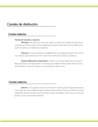 Canales de distribución.
Canales indirectos:
Tiendas de menudeo y mayoreo:
Menudeo: Para colocar en manos de nuestro consumidor el CornMeal, se dará abasto
a tiendas que venden artículos al consumidor final ya sea por medio del correo, por teléfono, de
puerta en puerta o por medio de un expendio.
Mayoreo: Ya sea por personas o establecimientos se venderá el producto a los minoris-
tas y diversas organizaciones, para el uso de este en instituciones, industrias y comercios.
Tiendas distribuidoras (expendios). Contamos con tiendas distribuidoras que hacen
llegar el producto a tiendas locales o mini tiendas, pero también a estas puede asistir el consumi-
dor para llevar su producto a precio aun mas económico de lo que es.
Canales indirectos:
Internet: se nos puede contactar por la internet en nuestra pagina Golg.cornmeal.com.mx
y por medio de nuestras diferentes redes sociales, principal mente en Facebook, donde se estarán
publicando: recetas, tips para usar el CornMeal, Consejos saludables y varios concursos tanto del
producto como para el medio ambiente.
 