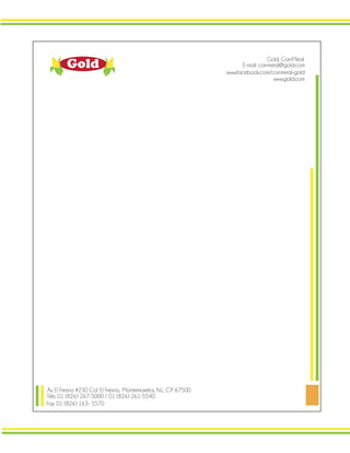 Gold
Av. El Fresno #230 Col. El Fresno, Montemorelos, N.L. C.P 67500
Tels: 01 (826) 267-5000 / 01 (826) 261-5540
Fax: 01 (826) 163- 5570
E-mail: cornmeal@gold.com
www.gold.com
www.facebook.com/cornmeal-gold
Gold, CornMeal
 