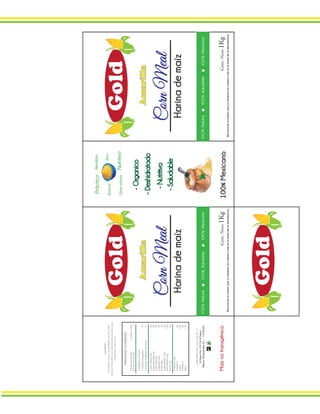 CornMeal
Gold
Amarilla
Harinademaíz
Reconocerlobuenoqueyatenemosennuestravidaeslabasedelaabundancia.
Cont.Neto1Kg
100%Natural100%Saludable100%Mexicano
CornMeal
Gold
Amarilla
Harinademaíz
Reconocerlobuenoqueyatenemosennuestravidaeslabasedelaabundancia.
Cont.Neto1Kg
100%Natural100%Saludable100%Mexicano
Ingradientes
MAÍZAMARILLOMOLIDODESGERMINADO,NIACINA,SULFATO
FERROSO,MONONITRATODETIAMINA(VITAMINAB1),RIBOFLAVINA
(VITAMINAB2),ÁCIDOFÓLICO,
InformaciónNutrimental
Tamañoporporción:2piezas150g
Porciónporenvase:1
Cantidadporporción
ContenidoEnergetico:40
ContenidoEnergeticodeGrasa:0
Grasa(Lípidos)0g0%
GrasaSaturadas0g0%
GrasaTrans0g0%
ColesterolOmg0%
Sodio5mg0%
Carbohidratos9mg3%
FibraDietética6g24%
Azúcar0g0%
Proteínas0mg
VitaminaA0%
Calcio20%
VitaminaC0%
Hierro15%
ELABORADOPOR:GOLDS.A.DEC.V.
ElFresnoNo.219Col.ElFresno
México,MontemorelosN.L..,C.P.07654
-Organico
-Deshidratado
-Nutritivo
-Saludable
100%Mexicano100%MexicanoMaíznotransgénico
Rico
Usosvarios
RendidorPráctico
Nutritivo
Natural
Gold
 