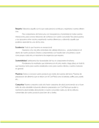 Respeto: Valoramos aquello con lo que cada persona contribuye y respetamos nuestras diferen-
cias.
-Nos comportamos de forma justa, con transparencia y honestidad, en todas nuestras
interacciones, para construir relaciones de confianza con nuestro consumidor. Nos preocupamos
y nos apoyamos entre nosotros, respetando nuestras diferencias y valorando aquello que
podemos aprender los unos de los otros.
Excelencia: Todo lo que hacemos es excepcional.
-Aspiramos a los más altos estándares de calidad, eficiencia y productividad, en el
diseño de nuestro producto. Estamos comprometidos con hacerlo bien a la primera y asumir
como propio cada reto, sin importarnos las exigencias que requiera.
Sostenibilidad: Satisfacemos las necesidades de hoy sin comprometer el mañana.
-Ponderamos los resultados que obtenemos en el corto, medio y largo plazo, en todo lo
que hacemos tanto para nuestros empleados como para nuestros clientes y nuestros inversores
en general.
Muestras: Damos a conocer nuestro producto por medio de muestras del mismo. Muestras de
preparación de alimentos que se relizan con el CornMeal, como: la bebida, waffles, pan, pastel,
etc…
Campañas: Nuestra compañía cada año harán campañas de salud, promoviendo así un buen
estilo de vida saludable incluyendo alimentos preparados con CornMeal que ayuden a
mantener la salud estable, demostrando a nuestro consumidor cada uno de los atributos
nutrimentales de nuestro producto para bien de su familia.
 