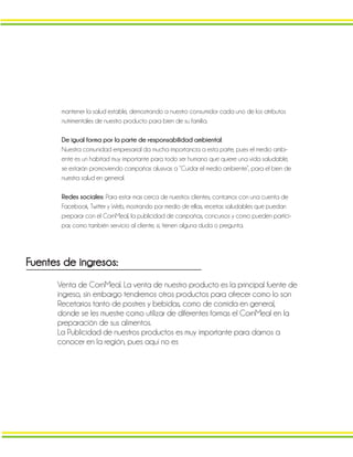 mantener la salud estable, demostrando a nuestro consumidor cada uno de los atributos
nutrimentales de nuestro producto para bien de su familia.
De igual forma por la parte de responsabilidad ambiental:
Nuestra comunidad empresarial da mucha importancia a esta parte, pues el medio ambi-
ente es un habitad muy importante para todo ser humano que quiere una vida saludable,
se estarán promoviendo campañas alusivas a “Cuidar el medio ambiente”, para el bien de
nuestra salud en general.
Redes sociales: Para estar mas cerca de nuestros clientes, contamos con una cuenta de
Facebook, Twitter y Web, mostrando por medio de ellas, recetas saludables que puedan
preparar con el CornMeal, la publicidad de campañas, concursos y como pueden partici-
par, como también servicio al cliente, si, tienen alguna duda o pregunta.
Fuentes de ingresos:
Venta de CornMeal. La venta de nuestro producto es la principal fuente de
ingreso, sin embargo tendremos otros productos para ofrecer como lo son
Recetarios tanto de postres y bebidas, como de comida en general,
donde se les muestre como utilizar de diferentes formas el CornMeal en la
preparación de sus alimentos.
La Publicidad de nuestros productos es muy importante para darnos a
conocer en la región, pues aquí no es
 