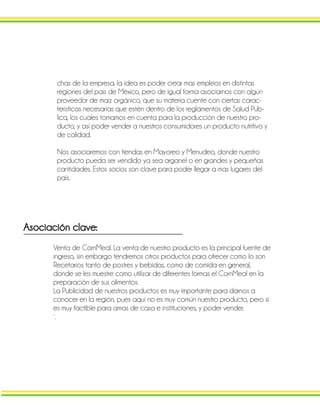 chas de la empresa, la idea es poder crear mas empleos en distintas
regiones del país de México, pero de igual forma asociarnos con algún
proveedor de maíz orgánico, que su materia cuente con ciertas carac-
terísticas necesarias que estén dentro de los reglamentos de Salud Pub-
lica, los cuales tomamos en cuenta para la producción de nuestro pro-
ducto, y así poder vender a nuestros consumidores un producto nutritivo y
de calidad.
Nos asociaremos con tiendas en Mayoreo y Menudeo, donde nuestro
producto pueda ser vendido ya sea arganel o en grandes y pequeñas
cantidades. Estos socios son clave para poder llegar a mas lugares del
país.
Asociación clave:
Venta de CornMeal. La venta de nuestro producto es la principal fuente de
ingreso, sin embargo tendremos otros productos para ofrecer como lo son
Recetarios tanto de postres y bebidas, como de comida en general,
donde se les muestre como utilizar de diferentes formas el CornMeal en la
preparación de sus alimentos.
La Publicidad de nuestros productos es muy importante para darnos a
conocer en la región, pues aquí no es muy común nuestro producto, pero si
es muy factible para amas de casa e instituciones, y poder vender.
`.
 